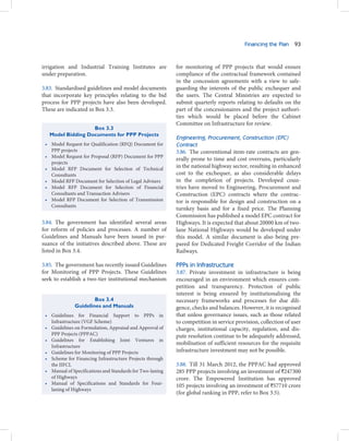 Financing the Plan 93



irrigation and Industrial Training Institutes are          for monitoring of PPP projects that would ensure
under preparation.                                         compliance of the contractual framework contained
                                                           in the concession agreements with a view to safe-
3.83. Standardised guidelines and model documents          guarding the interests of the public exchequer and
that incorporate key principles relating to the bid        the users. The Central Ministries are expected to
process for PPP projects have also been developed.         submit quarterly reports relating to defaults on the
These are indicated in Box 3.3.                            part of the concessionaires and the project authori-
                                                           ties which would be placed before the Cabinet
                                                           Committee on Infrastructure for review.
                   Box 3.3
   Model Bidding Documents for PPP Projects
                                                           Engineering, Procurement, Construction (EPC)
 • Model Request for Qualification (RFQ) Document for      Contract
   PPP projects                                            3.86. The conventional item-rate contracts are gen-
 • Model Request for Proposal (RFP) Document for PPP
                                                           erally prone to time and cost overruns, particularly
   projects
 • Model RFP Document for Selection of Technical
                                                           in the national highway sector, resulting in enhanced
   Consultants                                             cost to the exchequer, as also considerable delays
 • Model RFP Document for Selection of Legal Advisers      in the completion of projects. Developed coun-
 • Model RFP Document for Selection of Financial           tries have moved to Engineering, Procurement and
   Consultants and Transaction Advisers                    Construction (EPC) contracts where the contrac-
 • Model RFP Document for Selection of Transmission        tor is responsible for design and construction on a
   Consultants
                                                           turnkey basis and for a fixed price. The Planning
                                                           Commission has published a model EPC contract for
3.84. The government has identified several areas          Highways. It is expected that about 20000 km of two-
for reform of policies and processes. A number of          lane National Highways would be developed under
Guidelines and Manuals have been issued in pur-            this model. A similar document is also being pre-
suance of the initiatives described above. These are       pared for Dedicated Freight Corridor of the Indian
listed in Box 3.4.                                         Railways.

3.85. The government has recently issued Guidelines        PPPs in Infrastructure
for Monitoring of PPP Projects. These Guidelines           3.87. Private investment in infrastructure is being
seek to establish a two-tier institutional mechanism       encouraged in an environment which ensures com-
                                                           petition and transparency. Protection of public
                                                           interest is being ensured by institutionalising the
                      Box 3.4                              necessary frameworks and processes for due dili-
              Guidelines and Manuals                       gence, checks and balances. However, it is recognised
 • Guidelines for Financial Support to PPPs in             that unless governance issues, such as those related
   Infrastructure (VGF Scheme)                             to competition in service provision, collection of user
 • Guidelines on Formulation, Appraisal and Approval of    charges, institutional capacity, regulation, and dis-
   PPP Projects (PPPAC)                                    pute resolution continue to be adequately addressed,
 • Guidelines for Establishing Joint Ventures in
                                                           mobilisation of sufficient resources for the requisite
   Infrastructure
 • Guidelines for Monitoring of PPP Projects               infrastructure investment may not be possible.
 • Scheme for Financing Infrastructure Projects through
   the IIFCL                                               3.88. Till 31 March 2012, the PPPAC had approved
 • Manual of Specifications and Standards for Two-laning   285 PPP projects involving an investment of `247300
   of Highways                                             crore. The Empowered Institution has approved
 • Manual of Specifications and Standards for Four-        105 projects involving an investment of `57710 crore
   laning of Highways
                                                           (for global ranking in PPP, refer to Box 3.5).
 
