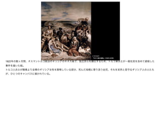ドラクロワ
『キオス島の虐殺』(1823-24年)
1822年の数ヶ月間、オスマントルコ統治のギリシアのキオス島で、独立派らを鎮圧するため、トルコ軍兵士が一般住民を含めて虐殺した
事件を描いた絵。

トルコ人兵士が騎乗より全裸のギリシア女性を陵辱している部分、死んだ母親に寄り添う幼児、それを呆然と見守るギリシア人の人たち
が、ひとつのキャンバスに描かれている。
 