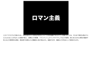 ロマン主義
このドラクロワに代表される、18世紀後半から19世紀の前半にかけての芸術運動であるロマン主義においては、それまで美的な視点でと
らえられることがなかった殺戮や殺人、泥棒などの悪事、フランケンシュタインやドラキュラなどの怪物、体にあらわれた病気の痕跡や
狂人などの精神的な病症、 怠感や怠惰などに積極的に美が見出され、絵画や文学、演劇などの作品として表現されます。
 