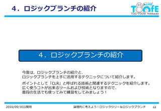 682016/09/16公開用 論理的に考えよう！ロジックツリー＆ロジックブランチ
４．ロジックブランチの紹介
今度は、ロジックブランチの紹介と、
ロジックブランチを上手に活用するテクニックについて紹介します。
ポイントとして「CLR」と呼ばれる技術と関連するテクニックを紹介します。
広く使うコトが出来るツールおよび技術となりますので、
普段の生活でも使ってみて練習をしてみましょう！
４．ロジックブランチの紹介
 