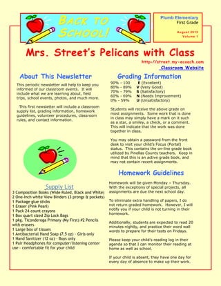 Mrs. Street’s Pelicans with Class
http://street.my-ecoach.com
Classroom Website
This periodic newsletter will help to keep you
informed of our classroom events. It will
include what we are learning about, field
trips, school events, photos, and much more.
This first newsletter will include a classroom
supply list, grading information, homework
guidelines, volunteer procedures, classroom
rules, and contact information.
About This Newsletter
Plumb Elementary
First Grade
August 2013
Volume 1
Grading Information
Homework Guidelines
Homework will be given Monday – Thursday.
With the exceptions of special projects, all
assignments are due the next school day.
To eliminate extra handling of papers, I do
not return graded homework. However, I will
notify you if your child is not turning in their
homework.
Additionally, students are expected to read 20
minutes nightly, and practice their word wall
words to prepare for their tests on Fridays.
Please keep your child’s reading log in their
agenda so that I can monitor their reading at
home as well as school.
If your child is absent, they have one day for
every day of absence to make up their work.
BBAACCKK TTOO
SSCCHHOOOOLL!!
90% - 100 E (Excellent)
80% - 89% V (Very Good)
70% - 79% S (Satisfactory)
60% - 69% N (Needs Improvement)
0% - 59% U (Unsatisfactory)
Students will receive the above grade on
most assignments. Some work that is done
in class may simply have a mark on it such
as a star, a smiley, a check, or a comment.
This will indicate that the work was done
together in class.
You may obtain a password from the front
desk to visit your child’s Focus (Portal)
status. This contains the on-line grade book
utilized by Pinellas County teachers. Keep in
mind that this is an active grade book, and
may not contain recent assignments.
Supply List
3 Composition Books (Wide Ruled, Black and White)
2 One-Inch white View Binders (3 prongs & pockets)
1 Package glue sticks
1 Eraser (Pink Pearl)
1 Pack 24-count crayons
1 Box quart sized Zip Lock Bags
1 pkg. Ticonderoga Primary (My First) #2 Pencils
with erasers
1 Large box of tissues
1 Antibacterial Hand Soap (7.5 oz) – Girls only
1 Hand Sanitizer (12 oz) – Boys only
1 Pair Headphones for computer/listening center
use – comfortable fit for your child
 