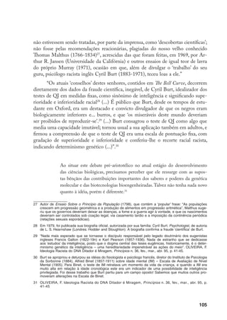 106
Sabemos que o pensamento eugênico sempre esteve vinculado à genéti-
ca e que geneticistas de renome também abraçaram idéias eugenistas. Embora
a genética jamais tenha respaldado as pretensões da eugenia, muitos abusos
e atrocidades foram cometidos em seu nome. Hoje, o que causa preocupação
não são as descobertas e os inventos da Bioengenharia em si, mas o ‘culto’ ao
DNA. A distorção é que, de repente, nada ‘escapa aos genes’ e a incompreen-
são da realidade de que somos homo pela nossa condição biológica e sapiens
pelas nossas culturas.
A bioética
O que há em comum em todos os livros citados e nos fatos apresentados?
É que eles, direta ou indiretamente, se referem a um único assunto: à procriação/
‘reprodução’ humana, mais precisamente ao controle da fertilidade humana. São
preocupações e propostas políticas que, ao fim e ao cabo, possuem um alvo: o
corpo da mulher. Evidenciam que as atuais políticas de população têm como úni-
co objetivo a determinação de quem pode ou não nascer, e demonstram que esta
política é definida, substancialmente, ou quase exclusivamente, tomando por base
critérios da cultura sexista e racista, alicerçados pela dominação de classe.
Mas também salta aos olhos que, desta realidade, emerge uma nova área
de discussão e atuação política, que é a bioética, que de Potter para cá adquiriu
novas facetas particularmente porque a Biologia hoje é a parte mais promis-
sora da big science, com potencial técnico, segundo seus donos, de ‘resolver’ os
chamados quatro big bioproblemas (alimentação, saúde, degradação ambiental e
crescimento demográfico).
Como disse Clotet, com certeza não encontraremos a palavra bioética nos
dicionários.
Trata-se de um conceito novo (...) O sentido do termo bioética, tal como usa-
do por Potter, é diferente do significado ao mesmo hoje atribuído. Potter usou
o termo para se referir à importância das ciências biológicas na melhoria da
qualidade de vida; quer dizer, a bioética seria, para ele, a ciência que garantiria
a sobrevivência do planeta (...).
 