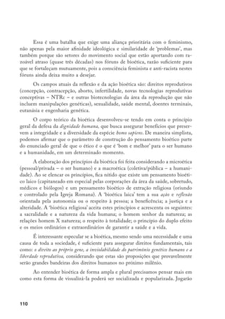 111
papel decisivo nisso os Programas (formais e informais) de Educação Bioética;
a criação de uma Comissão de Bioética, em nível nacional – como órgão ofi-
cial consultivo do governo e demais poderes – com representação dos setores
organizados da sociedade. O estímulo à implantação de Centros de Bioética,
públicos e privados (incluindo as organizações não- governamentais (ONGs) de
bioética), é também uma maneira importante de formação, informação, popula-
rização e construção da cidadania social e política39
.
As correntes de opinião e as escolas de bioética
Na bioética (disciplina e movimento), existem duas correntes de pensa-
mento mais organizadas: a biofundamentalista e a bioliberal. A primeira de-
fende a opinião de que a natureza é intocável, é contra qualquer modificação.
Os mais ‘radicais’ desta corrente falam também de uma natureza imutável e
desconsideram a Teoria da Evolução. A segunda defende que tudo o que se sabe
fazer deve ser feito e que a ciência e os cientistas podem tudo e têm o ‘sagrado’
direito de saciar sempre sua curiosidade e não devem satisfações nem aos seus
parceiros.
Existem agrupamentos, no interior destas duas correntes, que são mais
prudentes. Se encaminham para o rumo da luta em prol do resgate da função
social das ciências biológicas. Tudo indica que está em curso a formação de uma
nova corrente na bioética, que não é anticiência e nem antitecnologia; exige
responsabilidade e compromisso social da ciência e de cientistas e luta para que
o conhecimento tecnocientífico sirva, prioritariamente, às necessidades e anseios
mais prementes do ser humano e da humanidade.
Em 1969, o filósofo Daniel Gallahan e o psiquiatra Willard Gayling cria-
ram um grupo de discussão sobre as questões polêmicas das ciências biológicas.
Este grupo deu origem ao Hastings Center (Institute of Society, Ethics and the
Life Sciences), sediado em Hastings on the Hudson, Nova Iorque, EUA. Em
1971, André Hellegrs fundou um centro de bioética, o Kennedy Institute (The
Joseph and Rose Kennedy Institute for Study of Human Reproduction and
Bioethics). Estas foram as primeiras Escolas de Bioética.
39	 OLIVEIRA, F. Para Onde Caminha a Humanidade sob os Signos das Bios (tecnologia e ética)? Saúde em
Debate, n. 45, dez. 94, p. 32-37.
 