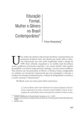 118
mento de professores, informatização, introdução de sistemas de avaliação,
e assim por diante.
Todas essas dimensões poderiam oferecer um rico repertório para pesqui-
sas, ensaios, perguntas, propostas, se olhadas através de um enfoque de gênero,
que resumo aqui na relação de dominação do masculino sobre o feminino, no
privilegiamento da produção e administração de riquezas sobre a produção da
vida, como um dos eixos para compreender essa dinâmica social.
Porém, a dominação de gênero no plano da política educacional tem sig-
nificado, nos planos internacional e nacional, atentar para a discriminação con-
tra as mulheres. No cenário internacional, o Unicef (Fundo das Nações Unidas
para a Infância) assumiu a dianteira. Com efeito, após a adoção, em 1989, pela
Assembléia Geral das Nações Unidas, da convenção dos Direitos da Criança, o
Conselho Executivo do Unicef elegeu a “menina” (girl child) como foco de suas
prioridades para a década de 90. O documento The Girl Child: An Investment
in the Future, publicado pela primeira vez em 1990, parece constituir o ponto
de partida.
O título já denota a concepção de criança subjacente: o(a) adulto(a)
que será.
Aí encontramos: o modelo essencialista e de “dupla desvantagem” (“ter
nascido pobre e mulher”); os argumentos para investir na educação de meni-
nas e mulheres que “têm efeitos significativos na sobrevivência infantil (a partir
de seus filhos), produtividade econômica, redução da fertilidade, e qualidade
da vida”;
as recomendações para políticas públicas; a melhoria dos indicadores
estatísticos desagregados por sexo. É essa matriz que parece informar outras
organizações multilaterais, técnicos(as) da administração pública e militantes de
organizações feministas/de mulheres durante os anos 1990. Parodiando Cortina
e Stromquist,
a bandeira da educação das mulheres é levantada por uma trípli-
ce aliança para reduzir a pobreza e possibilitar o desenvolvimento sustentável:
		 CAMPOS, DAVIS e SPÓSITO, p. 3.
		 Reconheço a deselegância de remeter para nota de rodapé o conceito e a teoria de gênero que vêm
sustentando minhas pesquisas sobre a construção social da infância e adolescência com enfoque na
educação. Inspirada em Izquierdo (1994 e 1998), concebo a sociedade estruturada em torno de relações
de dominação, entre as quais as de gênero e que consistem em considerar as atividades associadas ao
masculino como superiores às atividades associadas ao feminino, independentemente do sexo das pes-
soas que as executem.
		 UNICEF, 1991.
		 UNICEF, 1991, p. 25.
		 CORTINA e STROMQUIST, 2000, p. 1.
 