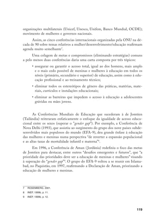 120
Finalmente, em 2000, realizou-se uma nova Conferência Mundial “Educação
para Todos”, em Dakar, que avaliou e retomou os princípios da Conferência de Jomtien,
dando, novamente, atenção especial à educação das meninas e ao “gender gap”10
.
As plataformas, os compromissos e as metas dessas conferências vêm sen-
do operacionalizados em indicadores para auxiliar o acompanhamento ou moni-
toramento de sua aplicação. O sistema Nações Unidas criou um índice específi-
co para acompanhar a “desigualdade de gênero”: o Índice de Desenvolvimento
ajustado ao Gênero (IDG), complementar ao Índice de Desenvolvimento Hu-
mano (IDH) e que avaliam a desigualdade a partir de indicadores relativos à
esperança de vida, de educação e de renda.
Paralelamente ao sistema Nações Unidas, organizações não-governamentais
(ONGs) criaram o Informe Controle Cidadão que visa a monitorar os compro-
missos assumidos pelos governos por ocasião da Cúpula Mundial sobre Desenvol-
vimento e a IV Conferência da Mulher. O Controle Cidadão propôs um instru-
mento Índice de Compromissos Cumpridos elaborado a partir de dois indicadores:
distância de metas e vontade política. Para avaliar a distância de metas foram
selecionadas as áreas da saúde, habitação e saneamento, nutrição, educação, pobreza,
mulher e desigualdade de gênero11
. No Brasil, o Controle Cidadão, denominado
Observatório da Cidadania, vem sendo implementado sob a coordenação do Ibase,
tendo dado origem à publicação de quatro cadernos de acompanhamento.
Seja no âmbito do sistema das Nações Unidas, seja no âmbito das ONGs,
os indicadores quantitativos para acompanhar as “desigualdades de gênero” no
plano da educação comparam taxas brutas ou líquidas de escolaridade de ho-
mens e mulheres, em diferentes níveis escolares e em diferentes idades: cons-
trói-se, assim, um indicador de “gender gap”12
. O foco da atenção é, então, o
quanto os indicadores femininos se distanciam dos masculinos, estes últimos
atuando como estalão. De modo simplificado, é possível afirmar que estes in-
dicadores: fragmentam o sistema de ensino, pois focalizam idades e níveis es-
colares isoladamente (por exemplo, um indicador para a educação básica, outro
para a superior) como se fossem independentes; adotam uma perspectiva do
feminismo liberal, pois a meta é que os indicadores femininos se aproximem dos
masculinos; são interpretados como sendo a própria dinâmica social, perdendo o
10	 HYDE e MYSKE, 2000.
11	 BONINO, 1999.
12	 Há uma extensa literatura internacional sobre os aspectos teóricos e metodológicos relativos a indicado-
res educacionais no geral. Para uma revisão publicada em português, ver Reali (2001).
 