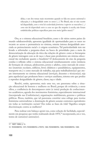 123
O balanço baseia-se em dados macro e suas interpretações e faz incidir
o foco sobre estudantes/instrução (população usuária) e sobre o corpo docente
(educação como mercado de trabalho), o que redunda na atenção aos três ei-
xos principais que vêm orientando análises de situação do sistema educacional:
acesso e permanência de estudantes no sistema educacional (ou trajetórias es-
colares); disciplinas escolhidas/freqüentadas por estudantes (carreiras ou ramos
escolares); situação do corpo docente.19
Porém, antes de apresentar tal balanço, discutirei brevemente o estado das
estatísticas educacionais brasileiras desagregadas por sexo.20
1. Estatísticas educacionais desagregadas por sexo
Como se sabe, são três as instituições no Brasil que coletam/consolidam
estatísticas educacionais: o MEC (Ministério da Educação), via Secretarias Es-
taduais de Educação, que delimita como unidade de coleta principal o estabele-
cimento de ensino; o IBGE (Instituto Brasileiro de Geografia e Estatística), que
delimita como unidade de coleta o domicílio; complementarmente, o Ministério
do Trabalho, através da RAIS (Relações Anuais de Informações Sociais), também
consolida informações sobre professores(as), delimitando como unidade de coleta
as empresas (no caso, os estabelecimentos de ensino).
Cada uma dessas instâncias, em decorrência de suas particularidades, dis-
põe de instrumentos específicos de coleta, define uma população específica (na
medida em que as unidades são diversas) e, portanto, apresenta resultados não
obrigatoriamente coincidentes. Por exemplo, como as estatísticas do IBGE re-
ferem-se a estudantes, as do MEC, a matrículas; o número de matrículas e de
estudantes pode não coincidir, bem como divergem as variáveis selecionadas
para caracterizar uma unidade e outra.
Em resposta a uma série de pressões do movimento social nacional e inter-
nacional, de organizações multilaterais e do próprio governo, as estatísticas edu-
cacionais brasileiras vêm melhorando, especialmente na atual administração fede-
19	 Ficou, portanto, fora da análise a articulação entre educação e mercado de trabalho.
20	 Prefiro o termo sexo ao termo gênero (que remete a um conceito) para referir-me à variável sob controle.
Izquierdo (1994 e 1998) discute de modo exemplar os abusos no uso do termo gênero em pesquisas
empíricas.
 