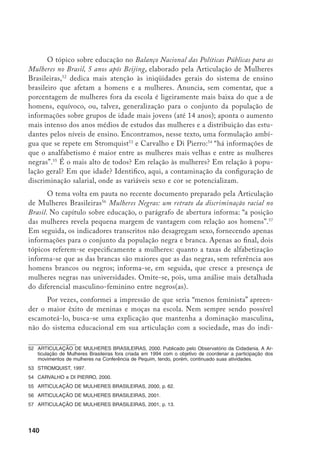 141
cador em si. Por exemplo, procurando explicar a melhor adequação série-idade
entre meninas em alguns países latino-americanos, encontrei a seguinte expli-
cação ‘inexplicável’: “Esta informação [menor atraso das meninas] não implica
que as meninas sejam mais inteligentes ou motivadas que os meninos; pode
simplesmente refletir o fato de que, na medida em que a educação é vista pelos
pais como um instrumento, pais pobres insistem mais na educação dos meni-
nos. Assim, quando os meninos repetem, os pais insistem para que completem
sua educação (rematriculando-os), ao mesmo tempo em que não se sentem tão
inclinados para fazerem o mesmo frente ao fracasso escolar de suas filhas”.58
De
certo modo, dados são criados para complementar a informação.
Fanfarras acompanham as Notícias do INEP59
que anunciam “virada” das
mulheres na educação e que “reinam absolutas” nas salas de aula, referindo-se
à proporção de mulheres docentes. Algumas soluções de estilo desse documen-
to do Inep sugerem uma possível construção discursiva ideológica em torno
do êxito escolar das meninas, lembrando análise de Pierrette Bouchard60
sobre
o Quebec. Mesmo necessitando, ainda, uma reflexão mais aprofundada, Bou-
chard assinala que uma nova ideologia de sexo estaria sendo implantada no sis-
tema escolar canadense, que “repousa, principalmente, na imagem de meninos
feridos em sua identidade por um sistema escolar que dá vantagens às meninas,
e no qual eles se encontram sem figura de identificação masculina no primário,
origem de suas dificuldades escolares”.
No Brasil, talvez este viés ideológico seja incorporado pela “perversidade”
do mercado de trabalho, como assinala documento do Inep:61
“Perversa e precoce
entrada no mercado de trabalho das crianças e adolescentes do sexo masculino
provenientes das famílias de renda mais baixa deve estar contribuindo para o
avanço mais acelerado das mulheres” (grifos meus). Ou seja, aparentemente (isto
porque ainda me sinto insegura quanto à análise de Bouchard sobre o Quebec),
o sucesso das meninas decorre do insucesso dos meninos vitimizados pelo tra-
balho precoce.
Porém, abro mão de qualquer condicional para interpretar como ideológi-
co o comentário em outra publicação com apoio do Inep sobre o mesmo fenô-
meno: o maior sucesso de moças entre 18 e 24 anos na escola, “em relação a ou-
58	 STROMQUIST, 1997, p. 15.
59	 INEP, 1999a.
60	 BOUCHARD, 1994.
61	 INEP, 1999a, p. 2.
 
