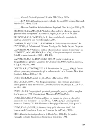 148
______. Censo Demográfico 1991: resultados do universo relativos às características
da população e dos domicílios. Rio de Janeiro: Fundação Instituto Brasileiro de
Geografia e Estatística, 1994.
______. Pesquisa Nacional por Amostra de Domicílios – 1999. Rio de Janeiro:
Fundação Instituto Brasileiro de Geografia e Estatística, 1999a.
______. Pesquisa sobre Padrões de Vida – 1996-1997. Rio de Janeiro: Fundação
Instituto Brasileiro de Geografia e Estatística, 1999b.
______. Pesquisa Nacional por Amostra de Domicílios – PNADs 89, 90, 92, 96 e 99:
Brasil, grandes regiões, unidades da federação e regiões metropolitanas. Rio de
Janeiro: Fundação Instituto Brasileiro de Geografia e Estatística. 1 v.
______. Indicadores propostos segundo acordos da V Conferência Internacional
de Educação de Adultos (Hamburgo). S/l, s/d. Mimeo (Créditos de levantamento
no Brasil: Rede Mulher de Educação e Ação Educativa).
IZQUIERDO, M.J. “Uso y abuso del concepto de género”. In: VILANOVA, M.
(Org.). Pensar las diferencias. Barcelona: Universidad de Barcelona, 1994.
______. El malestar en la desigualdad. Madrid: Ediciones Cátedra –
Feminismos, 1998.
INEP. INEP Notícias. 8 mar. 1999 Disponível em: www.inep.gov.br/notícias/
news. Acesso em: 28 fev. 1999. (1999a).
______. I Seminário Nacional sobre Educação para Todos: EFA 2000. Brasília:
Inep 1999b.
______. Provão. Exame Nacional de Cursos. Relatório Síntese. Brasília: Inep 2000.
LAUGLO, J. “Crítica às prioridades e estratégias do Banco Mundial para a
Educação”. Cadernos de Pesquisa, n. 100, p. 11-36, mar. 1997.
MADEIRA, F.R. (Org.). Quem mandou nascer mulher? Rio de Janeiro: Rosa dos
Tempos/Unicef, 1996.
MANN, C. “The impact of working: class mothers on the educational success of
their adolescent daughter as a time of social change”. British Journal of Sociology of
Education, v. 19, n. 2, 1998.
MEEKIN, R.W. “Estatísticas Educativas en América Latina y el Caribe”. In:
OREALC/UNESCO (Org.). Indicadores educativos comparados en el Mercosur.
Santiago: Unesco/Preal/Mineduc/Chile, 1998. p. 13-20.
 
