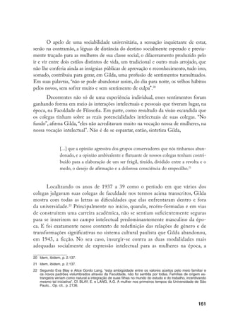 162
ficção e a poesia, talvez tenha sido o seu “primeiro ato de liberdade”23
, ainda que
arrevesado. O segundo, sem dúvida, foi escolher a moda como objeto de tese e
desenvolver o tema sob a forma de um ensaio de sociologia estética.
3. A moda no século XIX vista com olhar
de lince por um espírito feminino inquieto
Para analisar a moda como um fenômeno estético e sociológico, Gilda esco-
lheu o século XIX, por razões bem fundamentadas. Primeiro, porque não sendo um
fenômeno universal, a moda foi por, muito tempo, um domínio exclusivo da sociedade
ocidental, aguçado a partir do renascimento – com a expansão das cidades e a orga-
nização das cortes24
– e amplamente revigorado no século XIX. Oposta aos costumes,
dependente de um sentimento especial de aprovação coletiva, indissociável da socia-
bilidade urbana, do desejo de competir e do hábito de imitar, ela vai se alastrar num
ritmo vertiginoso, e não por acaso, no século XIX. É, nesse momento, que a:
[...] moda se espalha por todas as camadas e a competição, ferindo-se a todos
os momentos, na rua, no passeio, nas visitas, nas estações de água, acelera a va-
riação dos estilos, que mudam em espaços de tempo cada vez mais breves.25
23	 Cf. Mello e Souza, G. Depoimento... Op. cit., p. 147.
24	 Em O olhar renascente, o historiador da arte Michael Baxandall mostra, entre muitas outras coisas, que a
adoção, no século XV, da cor preta nas vestimentas dos integrantes das cortes foi simultânea à ruptura com
o dourado no plano da pintura. A razão para adotar o preto sóbrio, longe de poder ser encontrada em pre-
tensas qualidades internas de cor ou tecido, explica-se por critérios eminentemente sociais. Isto é, pelo fato
dele ter sido adotado pela elite de Nápoles, que tinha como centro de sociabilidade a corte do rei Afonso.
Para se diferenciar dos novos ricos da época, essa elite criou novas formas de ostentar a riqueza, aves-
sas, por exemplo, à exibição de brocados, cores fortes ou ouro nos trajes. O must da época em termos de
vestimenta era o corte enviesado. O “desperdício” de tecido provocado por esse tipo de corte tornou-se um
símbolo muito mais eloqüente de distinção social do que o uso de tecidos esplendorosos e dourados, que
tinham sido moda até então. Ao relacionar a escolha da cor, dos trajes e dos cortes das roupas com outras
dimensões centrais da cultura italiana da época, Baxandall se mune de instrumentos analíticos poderosos
para destrinchar o sistema de percepção visual no período. Cf. Baxandall, M. O olhar renascente: pintura
e experiência social na Renascença. Rio de Janeiro, Paz e Terra, 1991. Outro trabalho importante nessa
direção é o clássico livro de Burckhardt, J. A cultura do renascimento na Itália (São Paulo, Companhia
das Letras, 1991), publicado em 1860 e citado por Gilda na edição inglesa de 1944.
25	 Mello e Souza, G. O espírito das roupas... Op. cit., p. 21.
 