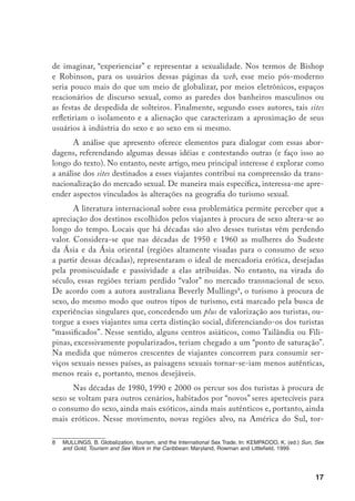 18
nam-se almejados destinos. E a inserção do Nordeste do Brasil nesses circuitos
e, alguns anos depois, de Buenos Aires e outras cidades da Argentina, oferecem
bons exemplos das alterações desses circuitos.
Tomando como referência o material analisado no site, meu principal ar-
gumento é que embora haja uma íntima relação entre turismo sexual e desigual-
dade, a pobreza, nem sequer quando é extrema, garante o “sucesso” de um novo
centro de turismo sexual. No marco de certas condições econômicas, aspectos
culturais que se expressam na imbricação entre traços étnico-regionais e estilos
de sexualidade operam à maneira de atração para o surgimento de novos alvos.
A alocação desses traços é construída em um marco no qual a recriação de có-
digos da sexualidade é orientada por uma “educação” coletiva, através da trans-
missão de códigos de conduta e saberes que, atravessados por gênero, traçam
fronteiras etno-sexuais.
Trata-se de limites entre grupos, caracterizados pela
intersecção e “interação” entre sexualidade e etnicidade. Essas fronteiras, que
mostram a emergência de novos processos de racialização, são fundamentais na
delimitação de novos espaços turísticos para o consumo de sexo.
Apresento, primeiro, as especificidades do espaço virtual analisado e uma
caracterização de seus usuários. Descrevo, depois, as interações propiciadas pelo
site e os códigos nele vigentes. Levando em conta as conceitualizações associa-
das a diferentes regiões, analiso posteriormente as características das fronteiras
etno-sexuais traçadas. Finalmente, retomo meu argumento inicial, refletindo so-
bre como os processos de racialização que operam nesse espaço virtual partici-
pam nos deslocamentos na geografia mundial do turismo sexual.
O world sex archives
As pesquisas no ciberespaço vêm obtendo crescente legitimidade no âm-
bito da antropologia.10
No entanto, as discussões presentes nessa disciplina mos-
tram as inquietações suscitadas, sobretudo, pela idéia de uma “etnografia” em
		 Nagel, J. Race, ethnicity and sexuality. Intimate Intersections, Forbidden Frontiers. New York, Oxford
University Press, 2003.
10	 Escobar, A. Welcome to Cyberia: Notes on the Anthropology of Cyberculture. (p. 211-233) e Stra-
thern, M. “Comments on Welcome to Cyberia”, Notes on the Anthropology of Cyberculture. (p. 211-233)
Current Anthropology, v. 35, n. 3, june 1994; Guimarães, M.J. O Cyberespaço enquanto Cenário para as
Ciências Sociais. Ilha, Revista de Antropologia, Florianópolis, v. 2, n. 1, dez. de 2000, p. 139-155.
 
