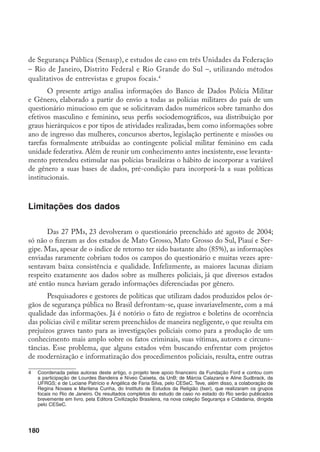 181
coisas, de uma cultura institucional que ainda privilegia a força bruta em detrimento
da inteligência investigativa e dá muito pouca importância ao planejamento, mo-
nitoramento e avaliação das ações na área da segurança pública. Isso se reflete na
subutilização dos dados gerados pelos atendimentos cotidianos, na desvalorização
da informação como base para a atividade policial e até mesmo na precariedade do
conhecimento sobre os recursos humanos com que contam as corporações.
O preenchimento do questionário enviado às PMs não foge, portanto, à re-
gra. Mesmo entre os estados que responderam à solicitação, muitos devolveram
formulários incompletos e, em vários casos, contendo dados incongruentes. Algu-
mas UFs deixaram em branco seções inteiras do questionário, ou simplesmente
desconsidera­ram a desagregação por gênero, informando números relativos aos efe-
tivos masculino e feminino somados.
Tais problemas nos obrigaram a eliminar da análise uma boa parte das infor-
mações coletadas.
Mesmo aquelas que foi possível aproveitar e que apresentamos a
seguir devem ser vistas com muita cautela, pois não sabemos com que grau de fide-
dignidade foram produzidas na fonte. Mas, apesar disso, os dados obtidos permiti-
ram traçar um primeiro perfil de gênero dos efetivos policiais militares brasileiros,
estabelecendo um modelo a ser desenvolvido e aperfeiçoado por novas pesquisas.
Gênero em números
Quantas são as policiais militares femininas?
No segundo semestre de 2003, as 23 PMs que enviaram informações reu-
niam 25.675 mulheres e 342.415 homens na ativa, o que correspondia a uma
participação feminina de 7%.
A Tabela 1 retrata, em números absolutos e em
porcentuais, a composição por gênero do efetivo policial militar em cada uma das
UFs consideradas.
		 Por esse motivo, os totais das tabelas a seguir não coincidem, visto que o número de UFs com dados
aproveitáveis varia segundo o tipo de informação. Pelo mesmo motivo, indicam-se em cada tabela ou
gráfico quantas e quais foram as UFs consideradas.
		 Salvo no caso de alguns itens, em que se predefiniu como referência o dia 31 de dezembro de 2002
ou todo o ano de 2002, solicitou-se às PMs que contabilizassem os números correspondentes à última
informação disponível e anotassem a data da mesma. Temíamos perder muitos dados se fixássemos
uma data de referência única para todos os campos do questionário e para todas as 27 polícias, por isso,
preferimos correr o risco de dispersar temporalmente as informações. Felizmente, apesar de a data ter
ficado em aberto, houve uma convergência temporal significativa dos dados obtidos: os meses variam,
mas são todos do segundo semestre de 2003. A única exceção é o estado de Minas Gerais, que enviou
informações referentes a abril de 2004.
 