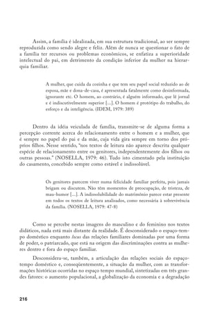 217
do meio ambiente. Sobretudo do ponto de vista das contradições e dilemas
representados, de um lado, pela possibilidade da emancipação feminina através
da inserção no mercado de trabalho; e, de outro lado, pelos problemas ligados à
extrapolação da dominação patriarcal doméstica para os demais campos da vida
social, bem como ao acúmulo de atividades e tarefas femininas.
Além disto, tais abordagens recorrentes nos livros didáticos sequer tema-
tizam a emergência dos movimentos de mulheres em luta por melhores condi-
ções de igualdade e de dignidade, escamoteando as lutas sociais por qualificação
por detrás da naturalização, da (a)historicidade e da conciliação.
Tendências de renovação dos livros didáticos:
balanços e sugestões
Essas falhas observadas nos textos didáticos não significa que não tem
havido tentativas de renovação, quanto aos conteúdos, por partes das editoras,
do Estado, das secretarias estaduais e das escolas públicas, seja em termos de
produção, seleção ou de uso mais crítico destes instrumentos de ensino.
Percebe-se que, embora haja tendências de renovação em algumas obras di-
dáticas que apontam para mudanças que visam incorporar as discussões e concei-
tos presentes no debate acadêmico, estas são diferenciadas e até contraditórias.
Em alguns casos percebe-se uma tensão entre concepções tradicionais e reno-
vadas de livro didático, de visão de sociedade e de processo ensino/aprendizagem.
[...] fundamentalmente, a especificidade em termos de conteúdos é a ten-
tativa de identificar diferenças de grupos sociais, espaços, modos de viver
e trabalhar etc. Entretanto, os autores não explicam como estas diferen-
ças são produzidas, nem tampouco avançam para análise, generalização e
compreensão da realidade espaço-temporal mais amplo. (AGUIAR, FON-
SECA, NADAI, STAMPACCHIO, 1984: 46)
Outra tendência verificada é a renovação através do uso do discurso crí-
tico. Este, no entanto, limita-se a substituição do discurso dos dominantes pelo
dos dominados, reproduzindo uma perspectiva maniqueísta do social, ainda que
 