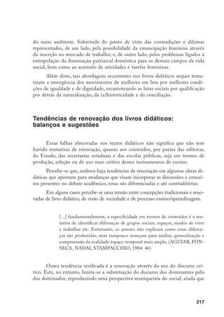 218
na tentativa de identificar diferenças existentes no social. Neste sentido,
[...] constata-se que ‘desenvolvimento do senso crítico’ é entendido pelos
autores como mera substituição mecânica do discurso ‘antigo’ identificado
com os ‘vencedores’ (errado/ruim), pelo discurso ‘novo’ identificado com os
‘vencidos’ ou ‘oprimidos’ (certo/bom). (AGUIAR, FONSECA, NADAI,
STAMPACCHIO, 1984: 46)
Ainda em termos de tentativas de renovação, a Secretaria Estadual de Edu-
cação do Mato Grosso do Sul, deve optar sobre a adoção de livros “politicamente
corretos” para os alunos de 1ª a 4ª séries, a partir de 1996. Os livros “politicamente
corretos” são definidos como “os que não contêm discriminação e preconceito
contra minorias (negros, índios, mulheres e outros segmentos)”, e sua necessidade
se justifica pelo fato de que a maioria dos livros traz “a ideologia da classe domi-
nante, uma concepção que não é para crianças de escola pública”.
Tais tendências, no entanto, devem ser interpretadas criticamente, uma vez que
os livros didáticos estão sujeitos, como se viu, a múltiplos interesses e fatores condicio-
nantes de sua qualidade. Trata-se de iniciativas consideráveis, porém dentro dos limi-
tes e das possibilidades permitidas pela própria natureza do livro didático, não apenas
enquanto uma mercadoria, mas também enquanto um conhecimento previamente
elaborado e reproduzido, respectivamente a algumas opções teórico-metodológicas.
Em termos de superação dos problemas ligados aos livros didáticos, no
que se refere à temática em questão – imagens masculinas e femininas, bem
como a outros temas que perpassam ou não o currículo escolar, podemos identi-
ficar ainda alguns caminhos, que passam necessariamente pelas seguintes ques-
tões: a produção do conhecimento, a relação da universidade com o Ensino
Fundamental e a formação dos professores.
Quanto ao primeiro aspecto, em termos pedagógico ­ metodológicos, para
além das insuficiências verificadas em termos de conteúdos, o livro didático dificulta
significativamente a produção de conhecimento pelos próprios alunos. Isto porque,
		 Esclarecimentos da secretária de Educação de Mato Grosso do Sul, Iara Augusta da Silva. A Secretaria
irá indicar às escolas os livros ‘politicamente corretos’. Uma comissão deverá avaliar os aspectos metodo-
lógicos, culturais e de conteúdos dos livros da lista da FAE. Tal comissão é constituída de representantes
dos Conselhos Estaduais do Negro, do Índio e da Mulher, do Centro de Defesa dos Direitos Humanos e
do Grupo TEZ (Trabalho e Estudos Zumbi). Folha de S. Paulo, 8 de maio de 1995, p. 2, 3 c.
 