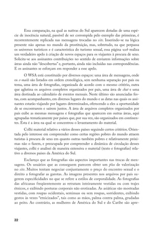 23
sentadas em posturas corporais extremamente sexualizadas. A elas cabe exibir
os genitais e/ou serem mostradas em situações explícitas de relacionamentos se-
xuais ou masturbação. Esse tipo de imagens está vinculado particularmente aos
países nos quais as mulheres são percebidas como singularmente “quentes” tais
como o Brasil, ou nos quais o sexo é considerado mais banal e barato, como Re-
publica Dominicana e o Paraguai, no qual há uma verdadeira coleção de foto-
grafias “ginecológicas”, com a explicação adicional de que as mulheres desse país
adoram posar (dessa maneira) para as câmaras. Observo que, por razões éticas,
não reproduzo nenhuma das fotografias. Elas mostram abertamente o rosto das
garotas, enquanto as feições dos viajantes que estão com elas estão borradas.
É importante observar que América do Sul concentra 20% das mensa-
gens que circulam no site sobre as regiões pobres do mundo.22
Apenas 1% dessas
mensagens se refere à África, 28% à América Central e ao Caribe e 51% à Ásia.
Contudo, é importante levar em conta que Ásia é um continente no qual o tu-
rismo sexual tem uma história de várias décadas, enquanto na América do Sul é
detectado, sobretudo, a partir da década de 1990.
No âmbito dessa região, escolhi países que apresentam certas especificida-
des. Alguns, por serem considerados já espaços “tradicionais” de atração na re-
gião, como Brasil e Colômbia. Outros, como Argentina, tidos como novíssimos
lugares apetecíveis para o consumo do sexo. Finalmente outros, como Bolívia,
por serem considerados os destinos menos atraentes na região. A coleta incluiu
a leitura de mensagens disponíveis no site entre novembro de 2003 e agosto de
2005. A popularidade de certos países torna-se evidente considerando o volu-
me de material sobre eles. No período analisado, a troca de correspondência
sobre Chile, Uruguai, Bolívia e Paraguai não superou as 122 mensagens, res-
pectivamente. O material sobre Argentina foi dez vezes maior. O material sobre
Colômbia quadruplicou o volume das trocas de mensagens sobre Argentina e
o material sobre Brasil praticamente quadruplicou aquele sobre Colômbia. O
volume diferenciado de material foi utilizado à maneira de indício inicial para
explorar os aspectos vinculados à geografia mutante do turismo sexual.
22	 Essa página web inclui mensagens, em número infinitamente menor, sobre consumo de sexo em países
da Europa e América do Norte. Essas regiões não foram incluídas neste cálculo, realizado na base do
total de mensagens trocadas sobre cada um dos países de América Central, do Sul e Caribe, África e
Ásia.
 
