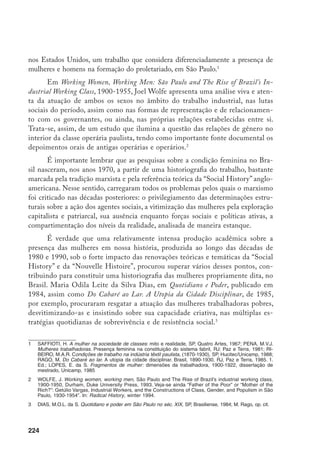 225
A ampliação do leque temático resultante possibilitou recuperar a pre-
sença das mulheres para além dos limites da classe trabalhadora, enriquecendo
em muito o conjunto das informações disponíveis. Entretanto, é só mais re-
centemente que uma crítica incisiva ganha peso no interior da epistemologia
feminista e do pós-estruturalismo, questionando a construção de uma “história
de mulheres”. Condenando o essencialismo que subjaz a estas concepções, que
privilegiam o conceito da identidade em detrimento do da diferença, afirma-
se que as mulheres não vivem isoladas na sociedade como um gueto, mas que
interagem em múltiplas relações sociais com o sexo oposto, e que, afinal, não
se pode perder a historicidade da constituição cultural e social do próprio ser-
mulher e ser-homem, assim como dos significados culturais e simbólicos do
feminino e do masculino.
Já Joan Scott alertara para a insuficiência da análise de um dos maiores
expoentes da historiografia internacional, E. P. Thompson, que, apesar da imen-
sa crítica epistemológica que produz, falando do interior do marxismo, silencia
sobre as relações de gênero, dessexualizando a classe operária inglesa, por assim
dizer, ou, em outras palavras, trabalhando com a categoria universal homem
como explicativa de todo o proletariado. As poucas mulheres que povoam as
páginas de seu imenso estudo, diz aquela historiadora feminista, aparecem na
dimensão de sonâmbulas, fanáticas religiosas, mulheres sem rosto que giram
em torno de homens racionais.
Em suma, no afã de dotar a classe operária de
uma identidade própria, o historiador inglês esquecer-se-ia da construção da
identidade das mulheres. Evidenciando a historicidade da construção cultural
e social da classe operária inglesa, num fazer-se autônomo e ao mesmo tempo
determinado, Thomp­son incidiria num essencialismo simplista em relação à ca-
tegoria mulher.
Em certa medida, a mesma crítica pode ser estendida à produção aca-
dêmica brasileira sobre a formação da classe operária. Desde os primeiros tra-
balhos de Azis Simão ao conceituado estudo de Bóris Fausto, registra-se um
relativo silenciamento, quando muito rápidas alusões, à participação feminina
na composição e nas lutas do operariado, muito embora se saiba que grande
		 A bibliografia sobre as relações de gênero é imensa. Destaco alguns trabalhos de maior impacto no Brasil:
Scott, J. Gender and the politics of history, N.Y., Columbia Univer­sity Press, 1988; “História das Mulheres”,
in: A escrita da história, org. Burke, P., SP, Unesp, 1992; Benhabib, S. e Cornell, D. Feminismo como
crítica da modernidade, RJ, Ed. Rosa dos Tempos, (1987, original); BUARQUE DE Hollanda, H. ­Pós-mo-
dernismo e política, RJ, Rocco, 1991; Bruschini, C. e Costa, A.­Uma questão de gênero, RJ, Rosa dos
Tempos, e SP, Carlos Chagas, 1992.
	 	 Scott, J. Gender and ... op. cit., p. 68-90.
 