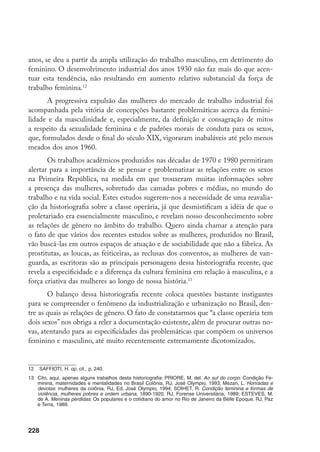 229
Nesse sentido, até mesmo as temáticas a serem privilegiadas mudam, por-
que a femininização ou a masculinização do espaço fabril suscita reações bastan-
te diversificadas. Assim, a incorporação da categoria do gênero para se pensar a
formação da classe operária leva a uma ampliação específica do leque temático e
a novos deslocamentos metodológicos que redefinem este objeto de estudo.
A sexualidade feminina e os padrões
morais da classe operária
Se se considera que a formação do proletariado se caracteriza enquanto um
movimento de lutas e embates no quotidiano do trabalho e para além dos muros
da fábrica, em que as elites dominantes procuram moldá-lo à sua imagem, ou civi-
lizá-lo, e que neste processo enfrentam muitas oposições e resistências, é necessário
examinar como esse movimento se efetua em relação aos operários e às operárias.
Uma das questões centrais que a documentação do período apresenta, no
que se refere às trabalhadoras, seja ao retratar as péssimas condições de trabalho,
os baixos salários, a ausência de uma legislação trabalhista, sejam as formas de
controle e a violência patronal, é a problematização da sexualidade feminina
como um fator definidor da identidade da mulher. De um lado e de outro, tra-
ta-se de produzir sua identidade como “mãe civilizadora”, voltada devotamente
para a esfera do lar, seu lugar natural por excelência.
Os vários discursos examinados ao longo de 1890-1930 confluem no sen-
tido de ensinar às mulheres, pobres e ricas, que haviam nascido para desempe-
nhar a função da maternidade, dedicando-se à família e ao casamento. Enquanto
os positivistas, respaldados pelas teorias comtianas, afirmavam que as mulheres
não deveriam lidar com o dinheiro, objeto público e impuro, os médicos prova-
vam sua inferioridade física, mental e moral em relação aos homens. Enquanto
o movimento operário atentava para a fragilidade das “pobres mocinhas” que
trabalhavam nas fábricas, solicitando a proteção dos companheiros diante do as-
sédio sexual dos patrões e contramestres, as autoridades públicas aconselhavam
os industriais a adotarem medidas de proteção ao trabalho feminino e infantil
de modo a impedir a dissolução da família ou a degeneração moral das mulheres
pobres, caracterizadas por um irracionalismo maior em relação às ricas, e maior
ainda em relação aos homens pobres.
 