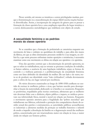 230
Ou seja, em se tratando do gênero feminino, a questão da definição de
padrões normativos de conduta adquiriu uma maior relevância. Não há dúvida de
que, no imaginário das elites, o trabalho braçal feminino foi sempre assimilado à
corrupção moral. Desde a famosa “costureirinha”, a operária, a lavadeira, a empre-
gada doméstica, a doceira, até a florista e a artista, as várias profissões femininas
foram sempre estigmatizadas e associadas a imagens de perdição moral, de de-
gradação e de prostituição. Na conhecida classificação das prostitutas, realizada
pelo dr. Ferraz de Macedo, em seu estudo sobre a prostituição na cidade do Rio
de Janeiro, em 1872, as diversas profissões femininas, como florista, costureira,
modista, vendedora de charutos, figurante de teatro serviam para caracterizar a
personalidade do “primeiro gênero das prostitutas trabalhadoras”, classificada, por
sua vez, na “primeira classe das difíceis” relativamente à prostituição pública. Em
sua opinião, as mulheres pertencentes a esta tipologia apresentavam atributos co-
muns expressos desde o tipo de habitação até “os costumes, as horas de trânsito, o
modo de se renderem, o modo de expressão (voz, estilo, termos, gestos etc.)”.14
Evidentemente, isto não significava que a sociedade se mobilizasse con-
tra o trabalho das mulheres pobres, visto como uma necessidade econômica,
ao contrário do das mais abastadas. Em relação a estas, vale lembrar que nas
revistas feministas, como A Mensageira e a Revista Feminina, publicadas respec-
tivamente entre 1897-1900 e 1914-1936, dirigidas por mulheres da aristocracia
cafeeira, as escritoras e articulistas insistiam em demonstrar que a entrada do
“sexo frágil” no mercado de trabalho e na política não significava a dissolução
da família, nem o desmoronamento dos valores morais. São insistentes suas
afirmações no sentido de não se confundir liberdade com libertinagem, ou de
provar que a maior participação feminina no mundo do trabalho resultaria no
oposto do que se esperava: a valorização da função da maternidade e da própria
esfera privada do lar. A “mãe cívica” preencheria, nesse sentido, as demandas do
mundo moderno, pois estaria mais apta a propiciar uma educação atualizada e
aprimorada aos futuros cidadãos da pátria do que a mãe tradicional, ignorante e
alienada. Logo nas primeiras páginas de A Mensageira, afirma-se:
Precisamos compreender antes de tudo e afirmar aos outros, [...] que é a
bem da própria família, principalmente dela, que necessitamos de desen-
volvimento intelectual e do apoio seguro de uma educação bem feita.
14	 Macedo, F.F. de. Da prostituição em geral e em particular em relação a cidade do Rio de Janeiro, tese
apresentada à Faculdade de Medicina do Rio de Janeiro, 1873.
 