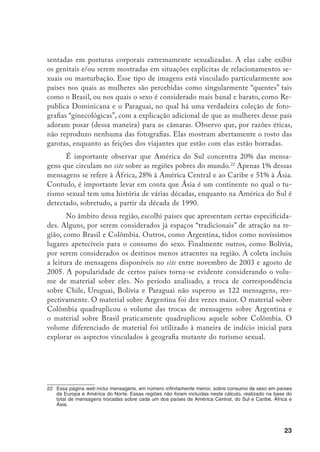 24
País
N° de linhas de
conversação/tópicos
N° de mensagens
integradas nos tópicos
Brasil 1.912 22.339
Argentina 164 1223
Bolívia 5 22
Chile 12 62
Colômbia 439 4.780
Equador 22 122
Guiana 2 16
Paraguai 7 121
Peru 41 362
Uruguai 5 25
Venezuela 38 362
Total 2.647 29.434
América do Sul: Linhas de conversação e mensagens
Fonte: www.worldsexarchives.com, contagem realizada em julho de 2005
A análise foi realizada contrastando o material desses países entre si e
criando uma perspectiva comparativa mais ampla mediante a leitura de material
referente aos dois países mais “populares” do Caribe, República Dominicana
e Cuba, e a países que estão entre os mais e menos visados, na Ásia e África:
Tailândia, Mongólia e Sri-Lanka; Quênia e Tanzânia.
Mongers
O WSA não fornece informações sobre seus assinantes. Nas mensagens,
há poucas referências à renda e à profissão. No entanto, alguns declaram a idade,
outros a nacionalidade. Apresentam-se como homens na casa dos 20, 30, 40, 50
anos; geralmente originários dos países do Norte, embora entre eles também há
pessoas nativas dos países do Sul, peruanos, brasileiros, argentinos, cubanos, há
muito tempo residentes no Norte e de países que, embora europeus, estão longe
 