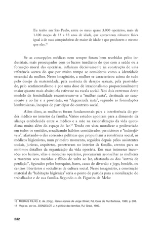 233
A habitação higiênica [...] acarreta consigo a resolução de uma série de
necessidades, que tem por origem, vícios e defeitos de ordem moral e físi-
ca, gerados seguramente, na convivência e nesse ambiente confinado, nessa
atmosfera deletéria ao corpo e ao espírito. (Rago, 1985, p. 169).
Na mesma linha de argumentação, os engenheiros repetiam, por ocasião
da realização do primeiro Congresso de Habitação, em 1931:
Satisfeito em seu lar, tendo que cuidar do seu jardim e de sua pequena
horta, o operário não precisa procurar esquecimento na bebida e no jogo.
(Rago, 1985, p. 198)
O movimento operário, por sua vez, liderado por homens, atuou ambi-
guamente no sentido de fortalecer a intenção disciplinadora de deslocamento
da mulher da esfera pública do trabalho para o lar, muito embora cobrasse sua
participação política e constantemente criticasse sua passividade. Freqüente-
mente, os anarquistas e socialistas reclamavam de que a falta de mobilização das
mulheres operárias levava a que a exploração do trabalho chegasse a níveis ab-
solutamente ultrajantes. Contudo, é claro que, na prática, as mulheres deveriam
participar na condição de auxiliares, isto é, subordinadas aos líderes.
Aliás, a concorrência do trabalho feminino foi sempre alardeada pelos
operários, culpabilizando-a pelo rebaixamento dos salários ou pela desqualifi-
cação do trabalho, já que as operárias atuavam em tarefas menos qualificadas
que os homens, percebendo ganhos mais próximos aos dos menores. A Voz do
Trabalhador, de 1/7/1908, publicava no artigo “Dos ergástulos industriais”:
Ninguém cá de fora sabe que, pouco a pouco, a gerência das fábricas de te-
cidos vai substituindo os homens por mulheres. Igualmente se ignora que
além de ser esse trabalho fatigante e aniquilador para a constituição débil
da mulher, é retribuído com um salário inferior ao do homem.
Estas conclusões, por seu lado, também levavam a que o movimento ope-
rário lutasse pela igualdade de salário entre os sexos. Na grande maioria das
vezes, contudo, recomendou-se a redução da jornada de trabalho e a proibição
 