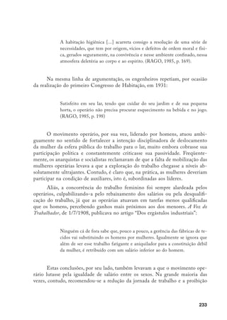 234
do trabalho noturno para mulheres e crianças, quando não sua volta ao lar. Dis-
cutindo sobre a substituição do trabalho masculino pelo feminino nas indústrias
têxteis, um tecelão afirmava revoltado, numa assembléia da UOF (União Ope-
rária de Fiação e Tecelagem):
[...] nós não devemos ensinar (o trabalho) a essas mulheres que amanhã
nos virão a substituir, mas devemos fazer-lhes compreender que o seu lu-
gar é em casa, a tratar e educar seus filhos [...]. (A Razão, 29/7/1919)
Por outro lado, toda esta movimentação em prol de sua retirada do es-
paço público não significou que as operárias seguissem literalmente as pres-
crições normativas provenientes de vários setores sociais. Muito pelo contrá-
rio, se poucas mulheres se destacaram na atuação política-partidária, como a
socialista Ernestina Lesina, as anarquistas Elisabeta Valentine e Elvira Boni,
ou a comunista Laura Brandão, são inúmeros os registros de greves inicia-
das espontaneamente pela ação feminina. Veja-se, por exemplo, como o jornal
socialista Avanti descreve a greve da fábrica Penteado, no artigo “A Nossa
Vitória”, de 23/3/1901:
Mais de 700 mulheres, despreparadas, privadas da mais elementar organi-
zação, débeis e indefesas, na suprema reivindicação dos mais elementares
direitos, encontraram energia para triunfar contra a prepotência do capita-
lismo esfaimador, na empenhada luta contra ele.
Em outubro de 1902, as operárias da fabrica de tecidos Annaia, situada no
Bom Retiro, em São Paulo, iniciam uma greve contra maus tratos do mestre de
teares “cujas arbitrariedades variam, culminando com a expulsão da jovem Emma
Sartorelli, de 17 anos de idade e com três anos de serviço na fábrica”. A despeito
da aliança dos pais com os patrões tentando desmobilizá-las, as operárias resistem
até a vitória. Um mês depois, voltam à greve, considerando que as exigências dis-
ciplinares não se haviam alterado.
Em 1917, por ocasião da primeira grande greve geral que paralisa a cidade
de São Paulo, são as mulheres que iniciam o movimento paredista nas oficinas
do Cotonifício Crespi. Como informa Boris Fausto:
 