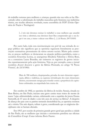 235
Em todas as mobilizações, destacam-se as mulheres. Sua participação é no-
tada nos discursos de rua, nas reuniões da Liga Operária da Mooca. Quando
o dele­gado do bairro do Brás intima grevistas a comparecer à Delegacia, nos
primeiros dias da paralisação na fábrica Crespi, formam-se duas comissões
– de homens e de mulheres – que são atendidas separadamente pelo delegado
Bandeira de Mello.18
Em geral, os jornais operários constroem duas imagens femininas muito
contrastantes: uma mulher submissa, incapaz de propor estratégias de luta, ao
lado de uma figura absolutamente combativa, que sai às ruas e enfrenta convic-
tamente a polícia. Este contraste sugere, de um lado, uma relação pedagógica
estabelecida entre os militantes e suas leitoras, uma vontade de indicar os ru-
mos a serem seguidos pelas trabalhadoras na luta contra o capital. De outro, faz
pensar que, muitas vezes, a resistência feminina exprimiu-se de maneira difusa,
espontânea, seja questionando a hierarquia disciplinar no processo de trabalho,
talvez mais pesada para as mulheres do que para os homens, seja reivindicando
melhores condições de trabalho.
As informações que a historiografia preocupada com a condição feminina
tem trazido, na verdade, tem-nos levado a rever vários estereótipos da passivi-
dade feminina, e não apenas no mundo do trabalho. Por exemplo, os estudos
de Eni de Mesquita Samara sobre divórcios no século XIX, no Brasil, revelam
que, num momento em que o casamento aparecia como uma das únicas opções
de vida para as mulheres, elas foram as principais responsáveis pelos pedidos de
divórcio ou anulação do casamento.19
Do mesmo modo, as recentes biografias e
histórias de família desmistificam as tradicionais imagens de mulheres pacatas,
pouco preocupadas com o trabalho, ou ainda, bastante condescendentes com
as relações extraconjugais dos maridos. A biografia de d. Viridiana Prado, por
exemplo, nos traz uma mulher da elite que, não apenas se separa do marido e
passa a ter uma vida bastante independente com os filhos, organizando saraus e
reuniões sociais, como, contra os padrões de sua classe, vende uvas na rua para
ajudar as mães solteiras, pobres e abandonadas.20
18	 Fausto, B. op. cit., p. 194.
19	 SAmara, E. de M. As mulheres, o poder e a família. São Paulo, século XIX. SP: Marco Zero/
SECSP, 1989.
20	 Levi, D.E. A família prado. SP: Livraria e Editora Cultura 70, 1974.
 