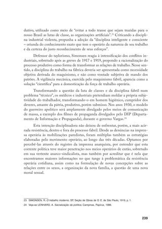 240
Utopia anarquista e liberação do desejo
Críticos das relações de poder em todos os espaços de sociabilidade em
que se manifestassem, os anarquistas penetraram nos meios operários, propondo
um questionamento direto da hierarquia fabril, da dominação masculina sobre
as mulheres, da dominação do Estado e da Igreja, assim como de qualquer outra
instituição que abafasse a expressão da individualidade. Em relação ao processo de
trabalho, manifestaram-se através da ação direta, nos atos de boicote, sabotagem,
roubo de peças, absenteísmo, até a greve geral. A imprensa operária nos dá inú-
meros registros destas manifestações da luta operária, outrora consideradas atra-
sadas e românticas por uma determinada historiografia. Críticos da representação
política, assim como do partido revolucionário, entenderam que a revolução social
deveria ser implementada por todos no cotidiano da vida social, na luta contra as
relações de dominação entre as classes e entre os sexos. Assim, fundamentalmente,
pregaram a autogestão da produção e da vida social, entendendo que novos mo-
delos de relações de trabalho e de família deveriam ser construídos com base na
liberação dos autoritarismos externos e internos ao indivíduo.
No que tange à formulação de uma nova moral sexual e às relações entre
os sexos, os anarquistas propuseram a emancipação da mulher, o fim do casa-
mento monogâmico, o direito à maternidade voluntária, o divórcio e o amor li-
vre. Isto não significou, porém, que os trabalhadores em geral tenham aderido a
estas concepções, muito menos ao anarquismo. As pesquisas existentes revelam
que, na verdade, uma parcela relativamente reduzida do proletariado se deixou
seduzir pelas propostas políticas de então, como o anarquismo, o anarco-sindi-
calismo, ou o socialismo. Do mesmo modo, em relação às operárias, parece ter
sido pequeno o número proporcional das que aderiram aos ideais libertários, e
muito menos ainda o número daquelas que aceitaram os princípios da nova mo-
ral sexual. Muito pelo contrário, os documentos revelam que raras não tiveram
dificuldades em aceitar e praticar o amor livre, em se tratando da diversificação
dos parceiros. Como lembra a anarquista June Hanner, até mesmo o fundador
da Colônia Cecília, no Paraná, propôs, numa carta confidencial, a formação de
uma nova colônia anarquista no estado do Mato Grosso, a partir da compra de
jovens índias das tribos do interior, segundo ele, menos corrompidas pelos valo-
res burgueses e mais livres para serem introduzidas nos princípios libertários.25
25	 Hahner, J. Emancipating the female sex. The Struggle for Women’s Rights in Brazil, 1850-1940, Duke
University Press, 1990, p.110.
 