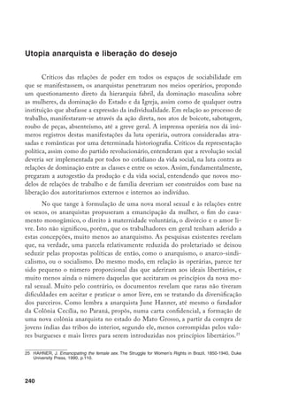 241
Segundo o Amigo do Povo, de 28/5/1904, quando uma operária do pri-
meiro círculo anarquista no Rio de Janeiro, durante os anos 1890, praticou a
doutrina do amor livre, trocando seu parceiro amoroso, o grupo se desintegrou.
Ainda hoje, militantes anarquistas do sexo masculino e feminino, na faixa etária
dos 60, 70 e 80 anos de idade, revelam um comportamento tradicional, no sen-
tido das relações heterossexuais monogâmicas. Em geral, tiveram um(a) grande
companheiro(a) ao longo da vida, com o qual viveram até a morte, ou ainda
vivem. Na biografia de Maria Lacerda de Moura, Miriam Moreira Leite observa
o seu comportamento sexual monogâmico, enquanto a anarquista italiana Luce
Fabri, radicada no Uruguai, que pudemos entrevistar, declarou que só recente-
mente pôde abrir-se para pensar a questão do homossexualismo e questionar as
representações estigmatizadoras construídas sobre os praticantes.26
Por outro lado, Hadassa Grossmann, em trabalho recente sobre La Femme
ou Secteur Ouvrier Au Brésil, conclui que as relações entre os sexos não foram
menos problemáticas nos meios anarquistas daquele período. Segundo ela, os
homens representavam as mulheres a partir das tradicionais referências burgue-
sas, eram favoráveis a que se restringissem à esfera da vida privada, a não ser nos
momentos em que precisavam de seu respaldo econômico e político. Segundo
ela, nem mesmo na Colônia Cecília, onde em princípio os anarquistas teriam
todas as possibilidades de organizar a vida social e o trabalho sem constrangi-
mentos exteriores, as mulheres deixaram de desempenhar as funções tradicio-
nais de provedoras da alimentação e das tarefas da casa, enquanto os homens se
ocupavam com as tarefas do mundo exterior.27
Penso que, a despeito de todas estas constatações, não se pode ignorar que
os anarquistas tinham a questão da emancipação da mulher, o fim do casamento
contratual e o amor livre, como questões centrais de seu projeto de transforma-
ção radical da sociedade. Numa sociedade extremamente conservadora como a
brasileira, certamente não seria uma experiência fácil para as jovens dos meios
operários a prática do amor livre, ou mesmo a não realização do contrato matri-
monial. Provavelmente, um estudo menos preocupado com julgamentos valora-
tivos pudesse aclarar com maior precisão como anarquistas, homens e mulheres,
pensavam e experimentavam a questão do amor livre. Os trabalhos produzidos,
26	 Leite, M.M. Outra face do feminismo: Maria Lacerda de Moura, SP, Ática,1984; entrevista com Luce Fabri,
de 84 anos, 8/1992.
27	 Grossmann, H. La femme ou secteur ouvrier au Brésil, tese de doutoramento, 1991, mimeo;
“Family Life or Free love ?: A study on Brazil’s “Cecília”, 1890-1894.” Arquivos do Centro Cultural
Português, XXVIII, 1990, p. 403-420.
 