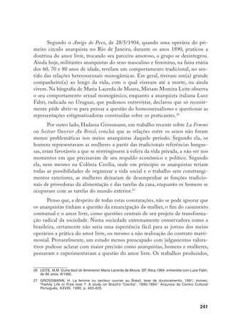 242
até o presente momento, parecem extremamente preocupados em condenar os
libertários, mostrando o fracasso de suas experiências. Portanto, deixam de ava-
liar que grande contribuição apresentaram, por exemplo, em relação ao femi-
nismo. Veja-se como, na produção da memória histórica, o feminismo no Brasil
emerge apenas em sua faceta liberal, produzido por mulheres da elite nos inícios
do século, que, aliás, desconheciam a cultura operária, e muito menos a produ-
zida por mulheres pobres.
Finalizando, gostaria de ressaltar que certamente estamos no início de um
longo caminho de reavaliação da constituição da memória histórica em relação
à formação da classe operária, de suas lutas, de sua cultura e, em particular, de
como os diferentes sexos participaram na construção desta história. Contudo,
parece que também já não poderemos falar de proletariado, de burguesia, de
campesinato, ou de outro grupo social, sem considerar as relações de gênero e
pensar na importância da diferenciação sexual, particularmente na constituição
de relações de dominação. Afinal, o silencia­mento sobre as relações de poder
entre os sexos pela construção da memória histórica é, sem dúvida, uma outra
forma de opressão, mais sofisticada e menos visível.
 