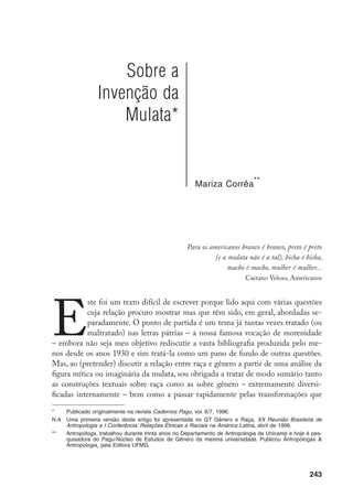 244
têm marcado essas construções ao longo de nossa história intelectual. Isto é, tanto a
passagem do pólo negativo – a miscigenação é o mal do país – para seu pólo posi-
tivo nas mais variadas apologias da nossa como uma sociedade mestiça, nos discur-
sos médicos, literários ou carnavalescos, quanto a mudança de registro das análises
sobre esses mesmos discursos, “sexuadas” antes, “engendradas” agora, seriam, por si
sós, objeto para muita pesquisa. Por esses dois conjuntos de discursos, assim des-
carnados, em relação, fazer com que falem um com o outro e, além disso, pensar em
como um pode iluminar o outro em nossas modestas pesquisas empíricas, exigiria
uma fundamentação bem mais ampla do que a que apresento aqui. Resultou disso
um texto um tanto telegráfico: perco muitos leitores (aos quais tento indicar, como
consolação, alguns dos caminhos já trilhados, nas notas), espero ganhar outros (que
saberão preencher as lacunas do texto com suas próprias evocações de leitura).
Gostaria, ainda, de observar o quão paradoxal é o fato de, enquanto antro-
pólogos, negarmos com veemência o estatuto determinante, ou preferencial, de
qualquer marcador social de diferenças dado e, enquanto feministas, tentarmos
estabelecer, também de modo veemente, a prioridade do gênero como marcador
social relevante em todas as circunstâncias. Se gênero se refere às múltiplas cono-
tações sociais atribuídas ao dimorfismo sexual, é como se saltássemos um degrau
na seqüência de análise dessa multiplicidade ao nos perguntarmos diretamente
de que modo esse dimorfismo é tematizado pelos grupos sociais cujo compor-
tamento analisamos, concedendo assim, a priori, atenção privilegiada a ele antes
de investigarmos, como diria Bourdieu, quais são as “formas de poder e tipos de
capital eficientes no universo considerado”.
Mas, se não podemos pedir ao marcador de gênero mais do que ele pode
oferecer em termos de conseqüências teóricas, talvez estejamos deixando de ex-
plorar seus limites, ao deixar de explorar suas fronteiras, ou seja, suas afinidades e
conflitos com outros marcadores sociais.
Este texto é, então, uma tentativa muito preliminar de refletir sobre as possíveis
relações, no universo das classificações, entre raça e gênero, tomando ambos os termos
em sua acepção corrente nas pesquisas em andamento nos dois campos e sem a preo-
cupação de interrogar seu estatuto epistemológico ou sua história etimológica.
Apesar do título, não se trata aqui de uma investigação histórica ou em-
pírica a respeito da criação dessa figura conceitualmente tão rica que é a mulata
– tal objetivo exigiria considerar muitos outros universos além daqueles que vou
citar aqui. Não se trata, tampouco, de falar da perspectiva do sujeito, mas sim
da construção do sujeito enquanto objeto de discursos médicos, literários e car-
 