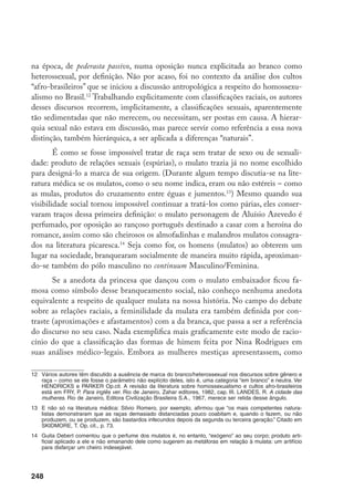 249
as brancas, as formas “mais variadas” de hímem, “as recém-nascidas, negras ou
mestiças” apresentavam com freqüência uma forma de hímem que facilmente se
confundia com o hímem rompido. (Essa classificação parece ter facilitado enor-
memente seu trabalho como perito nos casos em que meninas negras ou mulatas
violadas eram examinadas por ele – e sua queixa desqualificada.) “No que diz
respeito às negras, as formas de hímem são mais simplificadas.”
Como no caso do mulato, ocorre uma hierarquização interna à hierarquiza-
ção, tomada como dada, entre homens e mulheres em geral. Isto é, assim como há
Masculino e masculino (este mais próximo do outro extremo no continuum Mas-
culino/Feminina), há também Feminina e feminina e tanto o negro como a negra
precisam “branquear” para aproximar-se do pólo idealizado (M e F) em cada um
deles. A personagem literária que melhor expressa esse argumento é a escrava Isau-
ra, que foi igualada, pelos atributos físicos, às mulheres brancas, merecendo ser tra-
tada como elas, isto é, saindo do reino da amoralidade para o da conjugalidade.15
Só
que, no caso da mulata, é como se esse movimento na escala racial estivesse contido
no espaço destinado ao feminina, espaço do qual o mulato “escapa” ao branquear. A
mulata, ao contrário, ocupa inteiramente esse novo espaço expresso agora em letra
minúscula. (O espaço masculino expresso em minúsculas será disputado por uma
série complexa de outras figuras que não vem ao caso evocar aqui.)
Resumindo (e sem percorrer todo o caminho empírico necessário à demons-
tração): no terreno em que se inaugurou o debate sobre relações raciais, o da evocação
de desigualdades biológicas ou orgânicas para explicar desigualdades sociais, as dife-
renças (e desigualdades) sexuais parecem ter oferecido um parâmetro implícito para
analisá-las. Algo assim como as tabuadas de Gayoso sobrepostas ao mito de Adão e
Eva ou algo como: B/n : H/m :: B/H : n/m (Branco, negro, Homem, mulher).
Estamos, ainda, é claro, no terreno das definições sexuais e raciais, que é como
elas eram fraseadas pelos autores que venho citando, como categorias discretas. Se
complicarmos um pouco o quadro, evocando as sugestões mais recentes presentes
no debate feminista contemporâneo16
, e lembrarmos que cada uma dessas categorias
15	 Analisando a presença da mulata na literatura, Teófilo de Queiroz Júnior observa: “E, situada em posi-
ção contraditória, amplamente exaltada por seus encantos e sensualidade, ela se oferece como eficiente
recurso ao desencadeamento da trama, produzindo soluções em dois sentidos: individual, ao afetar o
rumo das pessoas que se envolvem com ela, cedendo aos seus encantos, comprometendo-se com sua
maneira envolvente de ser; e coletivo, quando põe à prova padrões, sistemas ou instituições, dos quais
faz transparecer as inconsistências e inadequações.” Queiroz Júnior, T. de. Op.cit., p.118.
16	 Ver, por exemplo, “Situated knowledges: the science question in feminism and the privilege of partial
perspective”. In: Haraway, D. Simians, cyborgs, and women – the reinvention of nature, New York, Rout-
ledge, 1991 (Tradução em Cadernos Pagu (5), 1995) e Lauretis, T. de (Ed.) Feminist studies/critical
studies. Bloomington, Indiana University Press, 1986, além da coletânea organizada por BUARQUE DE
HOLANDA, H. Op. cit.
 