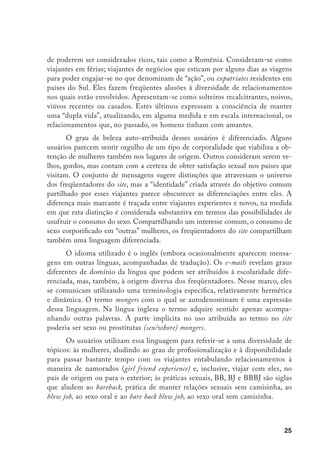 26
Esses usuários criam corredores através do mundo nos quais circulam (e se
encontram), estabelecem trocas e realizam favores mútuos. O WSA mostra o esta-
belecimento de interações masculinas que ultrapassam o espaço virtual e a viabiliza-
ção de contatos sexuais/corporais, materiais, ou, utilizando a linguagem de aqueles
que contrapõem o mundo virtual ao “real”, interações nas quais o “virtual” faz parte
do “real”. As interações masculinas fora do site costumam ter lugar no marco de en-
contros marcados através da área “calendário de eventos”, ou, simplesmente, através
da correspondência. O intercâmbio de números de telefones celulares, endereços
privados e e-mails com estes objetivos são freqüentes. Expatriados que moram em
determinadas regiões reservam hotéis, alugam apartamentos, ocasionalmente quar-
tos, e acompanham aos bordéis e zonas “quentes” os freqüentadores dos sites com
escasso conhecimento das áreas a serem visitadas.
Para os usuários, o site estabelece laços entre “libertinos assumidos” que se
sentem orgulhosos de suas atividades. Conectando mongers que, antes de partici-
par nele se sentiam isolados e até perversos, o site opera à maneira de espaço de
legitimação coletiva do interesse pelo consumo do sexo através das fronteiras:
Até dois anos atrás, sempre achei mongering um mal necessário. Sempre foi
uma atividade que eu tinha que gozar sozinho, sobre a qual eu não podia
falar. Outros caras falavam de futebol ou de carros, eu pensava em xoxotas.
Entrei nesta quando fiz minha primeira viajem ao Rio. Mudei dramatica-
mente ao saber que há um lugar no mundo com provavelmente dezenas de
milhares de belas trabalhadoras e milhares de mongers como eu.23
Ground Zero,14/12/2002,
Linha de conversação: Há vida além do Rio/Brasil?
Nesse espaço, o tom geral das conversas tende a ser cordial, amigável e polido.
Os usuários se ajudam trocando informações sobre todo tipo de aspectos que pos-
sam facilitar a “ação”, inclusive traduzindo termos chaves para as línguas dos locais
a serem visitados. Ocasionalmente eles se irritam uns com os outros, quando sentem
que informações “importantes” são sonegadas, ou quando alguém mostra recorren-
tes dificuldades para incorporar os ensinamentos oferecidos no site que, convertido
23	 Until two years ago I always viewed mongering as a necessary evil. It was always an activity I had to enjoy
alone, that I could not talk about. Other guys would talk about football or cars, I would be thinking of pussy.
I joined this board at the same time I took my first Rio trip. I have changed dramatically knowing there
is a place in the world with probably tens of thousands of beautiful working girls and thousands of fellow
mongers like me. Is there life after Rio/Brazil? (Consultado em 18/05/2004.)
 