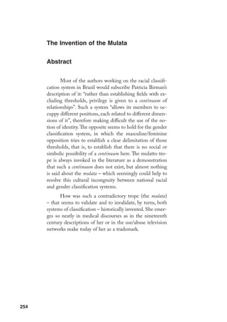 255
N
as duas últimas décadas, temos assistido à proliferação de contribuições
de peso dos chamados estudos feministas no cenário das humanidades.
Se é possível dizer que a década de 1960 marcou definitiva e cabalmen-
te a história política do ocidente – e as mudanças promovidas tiveram
participação intensa dos vários movimentos libertários (entre os quais, o feminismo)
–, os anos 1980 e 1990 inauguraram novos paradigmas, ou mais precisamente, o ques-
tionamento dos paradigmas modernistas, a partir da desconstrução de categorias ou
conceitos. É inegável a participação de pensadores feministas nesse movimento de
rupturas na história do pensamento. Para entender a abrangência dessas mudanças
seria necessária uma discussão teórica consistente de modo a, de um lado, evitar as
simplificações correntes – como aquela que reduz toda a variedade de posições teó-
ricas a um modismo pós-moderno; e, de outro, proceder um exame crítico sobre as
limitações e paradoxos do desconstrutivismo.
O propósito deste artigo é avaliar em
*		 Publicado originalmente na revista Cadernos Pagu, vol. 20, 2003.
		 N.A.: Agradeço a leitura arguta feita por Heloísa Pontes e meus alunos do curso “Violência, Gênero e
Erotismo”. Seus comentários foram fundamentais para a elaboração desse artigo.
**		 Professora da Universidade Estadual de Campinas, Pós-doutora pelo Center For Latin American Studies,
University of Califórnia, Berkeley, EUA.
		 São inúmeras as referências bibliográficas para o acompanhamento do debate, em suas várias moda-
lidades disciplinares (na arquitetura, na teoria literária, na filosofia, na antropologia), seja na direção
das propostas seja na das ponderações críticas. Algumas das indicações importantes na discussão
da problemática de gênero e o questionamento das antigas epistemes, encontram-se, entre outros,
Relações de
Violência e
Erotismo*
Maria Filomena Gregori**
 