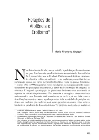 256
que medida as mudanças de paradigma afetaram os debates sobre a violência de gê-
nero, tal como apontar as conexões que foram sendo feitas entre essa configuração da
violência e as teorias e práticas feministas relativas ao erotismo.
Antes da década de 1980, período anterior a esse movimento do qual o
pensamento feminista participou na discussão dos paradigmas, havia consen-
so entre os diferentes feminismos ao tratar da violência. Violência era tomada
como fenômeno resultante do phalluscentrismo ou do patriarcalismo. Um dos
problemas desse tipo de definição é o de limitar a discussão sobre a violência
no interior de uma dualidade estabelecida entre vítima X algoz, insuficiente em
termos de análise. As cenas de violência só são inteligíveis através de análises
sistemáticas das relações em que elas ocorrem, nas quais, em alguma medida,
temos que considerar o elemento da parceria. Essa definição também é frágil
do ponto de vista de sua eficácia política, pois incorre na mera vitimização das
mulheres, sem que a elas sejam destinadas chances reais de emancipação.
Essa concepção monolítica vem sendo revista pelos feminismos que hoje
se interrogam sobre as construções discursivas de gênero e de violência. O que
verdadeiramente está em foco na bibliografia mais recente é o tratamento do
conceito de violência, tentando superar uma certa “neutralidade” difusa no que
concerne ao problema da diferença entre os sexos.
A literatura está precisamen-
te indo contra a qualquer retórica que não tome a violência como algo en-gen-
dered (ou seja, perpassado pela assimetria sexual e de gênero
).
em Scott, J., Gender and the Politics of History. New York, Columbia University Press, 1988; Butler,
J. Gender Trouble: Feminism and the Subversion of Identity. New York, Routledge, 1993. Para uma dis-
cussão sobre o impacto dessa literatura sobre os estudos no Brasil, ver: Heilborn, M.L. e Sorj, B.
Estudos de gênero no Brasil; Gregori, M.F. Estudos de gênero no Brasil – comentário crítico. Ambos
em Miceli, S. (org.) O que Ler na Ciência Social Brasileira. São Paulo, Sumaré, Anpocs, 1999; Pisci-
telli, A. Ambivalência sobre os conceitos de sexo e gênero na produção de algumas teóricas feminis-
tas. In: Aguiar, N. (org.) Gênero e ciências Humanas – desafios às ciências desde a perspectiva das
mulheres. Rio de Janeiro, Rosa dos Tempos, 1997.
		 Henrietta Moore constrói sua abordagem sobre a violência, partindo de uma concepção discutida pela
psicologia, a partir da qual o que leva um indivíduo a assumir uma posição identitária tem a ver com o
grau de investimento acionado. Moore, H. The Problem of Explaining Violence in the Social Sciences.
In: Harvey, P. and Gow, P. Sex and Violence – Issues in Representation and Experience. New York,
Routledge, 1994. Esse grau de investimento é concebido num processo em que o indivíduo confronta
seus compromissos emocionais e seus interesses. A violência ocorre em função da inabilidade de se
sustentar uma posição identitária de gênero, que resulta em crise, real ou imaginária, da auto-imagem
e/ou da imagem pública que se tem. Pode ser efeito, também, das contradições nascidas da exposição à
multiplicidade de tais posições. Muitos casos de violência são resultantes da inabilidade de se controlar
o comportamento sexual do outro – esse comportamento ameaça as auto-imagens e avaliações sociais
sobre alguém. O problema desse tipo de argumento está na dificuldade de se discernir o momento que
as frustrações em relação à auto-imagem – que são certamente numerosas na dinâmica biográfica de
cada indivíduo – se constitui, levando a atos de violência. Outra fragilidade na argumentação da autora, a
meu ver, é o fato de estar por demais focalizada nas dinâmicas individuais e não – como eu acredito – em
relações estabelecidas por indivíduos, não sendo indivíduos posicionados do mesmo modo, inclusive.
Trata-se de relações que, no mais das vezes, envolvem uma assimetria de poder.
		 É imensa a discussão e a polêmica sobre as intrincadas relações entre sexo e gênero e suas implicações
 