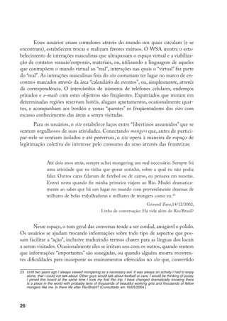 27
em um espaço de “socialização”, viabiliza a transmissão de “saberes” em termos de
práticas sexuais, de etiqueta e estilos de comportamento e de atributos alocados às
mulheres. Esse trabalho de construção e transmissão de saberes é perceptível nos
esforços coletivos por ensinar os freqüentadores inexperientes.
A heterossexualidade do site é marcada nos e-mails, nos quais há clara re-
jeição aos travestis, chamados de transtesticles, impostores ou ladyboys. O consumo
de sexo heterossexual oferecido por mulheres de “outros” lugares é considerado
uma atividade que, vinculada à masculinidade, a reforça. Quando os mongers se
deparam com mulheres do Primeiro Mundo engajadas abertamente nesse tipo de
atividade parecem sentir-se atordoados. É o caso de um turista sexual circulando
por Quênia.
Vi uma coisa interessante na Praia Diani, ao sul de Mombassa, no li-
toral. Vi duas mulheres européias abonadas (uma era Linda de morrer)
com prostitutas – altos Masai vestidos com seus trajes tradicionais. Se
eu tivesse minha câmera teria tirado uma fotografia delas e a exibiria
aqui. Eu já tinha lido sobre isso antes, mas foi a primeira vez que o vi
na vida real.24
Gordon, 12/01/2001, Linha de conversação: Kenya: Nairobi
E manifestam ceticismo em relação à distinção que se estabelece entre o
consumo de sexo realizado pelas mulheres “ocidentais”, tido como próximo do
romance, e o que eles próprios procuram. Descrevendo e censurando a atitude
de uma canadense branca em Cuba um usuário comenta:
Ela estava passada da idade, provavelmente quarenta e muitos. Ele tem
trinta e tantos. Ela tratava meu amigo cubano como um bichinho de es-
timação, ainda que ele fosse muito mais inteligente e educado do que ela.
Falava com ele de cima, dizia que não gostava de foder com ele, negava
sexo, jogava os jogos cabeça a que estamos tão acostumados. Achava que
eu e os outros turistas éramos ralé e dizia isso a todos os cubanos. Parece
24	 I saw something interesting in Diani Beach south of Mombasa on the coast. I saw two upmarket European
women (one was drop dead gorgeous) with male prostitutes – tall black Masai men dressed up in their
traditional garments. If I had had my camera with me I would have taken a picture of them and posted it
here. I had read about this before, but it was the first time I have actually seen it in real life. (Consultado
em julho/2005.)
 