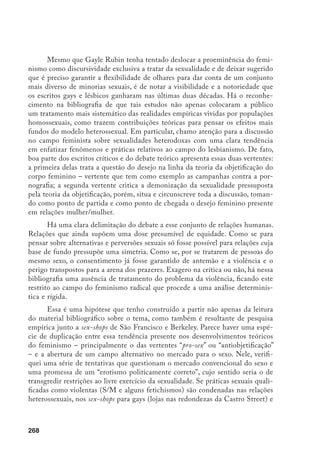 269
na Good Vibrations (sex-shop criado pelas lésbicas em 1975), elas ganham lugar,
visibilidade, aceitação e acessórios.
Sex-Shops
A pesquisa exploratória realizada em alguns sex-shops de São Francisco e
Berkeley representou oportunidade excepcional para a verificação, senão para o
desenvolvimento de novas hipóteses relativas ao exame da bibliografia recente
que articula teoricamente as questões da violência, do gênero e do erotismo.
São Francisco é uma cidade que tem ganhado visibilidade internacional, desde
a década de 1970, como lugar de maior tolerância para o livre exercício de es-
colhas sexuais alternativas. Não só boa parte dos movimentos libertários teve ali
uma de suas mais expoentes expressões, como parte considerável do pensamen-
to crítico toma os casos empíricos oriundos da comunidade gay/lésbica como
exemplares para a discussão.
Dentre as várias configurações possíveis de pesquisa, a escolha desse cam-
po empírico se deu pela potencialidade que ele apresenta em permitir compara-
ções. Salta aos olhos do especialista nesses temas, o fato de encontrarmos nessa
cidade experiências relativas a práticas eróticas pouco convencionais.
Sex-shops, locais de acesso comercial aos materiais eróticos, existem em
boa parte dos centros urbanos contemporâneos. A grande maioria visa o públi-
co heterossexual, comercializando livros, vídeos, acessórios variados (vibradores,
roupa íntima, óleos, bonecos infláveis) concernentes a um certo modelo do desejo
que pressupõe o exercício de fantasias sexuais, violando – brincando, ou mesmo
transgredindo – todo um conjunto de práticas e símbolos relativos à experiência
sexual socialmente não condenável (heterossexual e visando a reprodução). Par-
te-se da noção de que em um comércio dessa natureza seja adequado encontrar
materiais que acentuem – nas cores, nos formatos, nos objetos – certas viola-
ções ao instituído. Esse conjunto de elementos simbólicos é variáveis históricas,
sociais e geograficamente, contudo, encontramos no mercado pornográfico um
universo restrito de signos, muitos dos quais convencionados em relação a um
estilo particular. Melhor dizendo: o comércio de objetos e acessórios sexuais
corresponde a um estilo formado por convenções que, ainda que possam so-
frer variações, nada têm de muito criativas. Muito couro preto, ligas de meias
vermelhas, rendas artificiais, dildos24
de tamanhos variados – com certa ênfase
24	 Objeto desenhado para ser inserido na vagina ou no ânus. Eles não vibram como os vibradores (peças
 