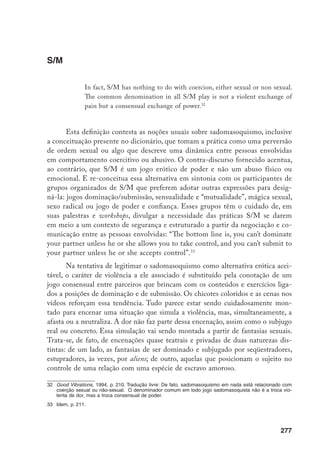 278
No limite, há a tentativa de legitimar o S/M, pois acreditam e explicitam
que o jogo de poder é central na nossa imaginação erótica. A noção que está por
trás desta afirmação é que o sexo entre duas pessoas raramente ocorre em meio
a um patamar igualitário ou de satisfação mútua em um orgasmo simultâneo.
É mais freqüente que cada parceiro reveze no controle das sensações do outro.
Sem dúvida, essa é uma espécie de naturalização do erotismo, como se ele fosse
desencarnado de um mapeamento simbólico cuidadosamente tecido em meio a
processos históricos e culturais.
Interessante notar também que os manuais S/M ou o capítulo sobre essa
prática no manual do Good Vibrations apresentam, em contraste com os relativos
a outras práticas, afirmações mais categóricas e uma caracterização detalhada
sobre como definir quem está no controle e quem está submetido. Além disso,
enfatizam o fato de ser essa uma das expressões do sexo seguro. Além de dize-
rem, o que eu achei surpreendente, que assim como os sex toys, os jogos S/M
não enfatizam o intercurso genital, os manuais aconselham as pessoas a não
ingerirem álcool ou drogas quando o praticam. Há todo um conjunto de normas
que o potencial S/M deve seguir: identificar seus desejos e fantasias; encontrar
o parceiro; negociar a cena; procurar o local adequado para encená-la; escolher
a posição e os personagens; cuidar da saúde e da segurança. Essa normatização
está acentuada nos materiais relativos a esse campo da sexualidade.
Tenho a hipótese que o pragmatismo que recobre os S/M plays é resul-
tante justamente da premência de torná-lo politicamente correto, afastando-o
da violência.
Jane Gallop, na análise sobre as leituras feitas por vários pensadores sobre
de Sade, critica Barthes e sua insistência em apagar a violência inscrita nos tex-
tos sadeanos, salientando apenas o princípio de delicadeza que os estrutura. Por
motivos inteiramente distintos, os S/M plays incorrem em um mesmo desloca-
mento. A busca por uma legitimidade da prática no interior do campo feminista
codifica o exercício, institui normas e regras de consenso, apaga a violência.
Desse modo, ainda como uma conclusão descosturada, o silêncio sobre a
violência na sua expressão prático-erótica mais contemporânea (nos S/M) revela
algo que conduz à necessidade de tentarmos desenvolver ainda mais as nossas
reflexões. As teorias e práticas feministas tiveram por mérito salientar o sentido
da violência de gênero que configura as relações heterossexuais, incorrendo, por
vezes, em reducionismos e na vitimização da mulher. Algumas vertentes, em crí-
tica a esses reducionismos, criaram a posição pro-sex, ampliando, de modo mui-
 