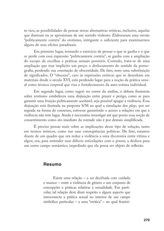 280
no e masculino, corpo jovem ou velho, asiático, branco,
pardo, negro e o suporte de tais definições não estão co-
lados necessária e exclusivamente a mulheres e homens,
como sujeitos empíricos, supondo uma relação de força,
de subjugo e de dor. O propósito deste artigo é analisar as
conexões que foram sendo feitas entre essa configuração
da violência e as teorias e práticas feministas relativas ao
erotismo.
Palavras-chave: Violência, Gênero, Erotismo, Pornografia,
Sex-Shops, Teorias Feministas.
Violence and eroticism
Abstract
There is a connection between gender violence and
a set of conceptions and practices related to sexuality that
ought to be decoded carefully. Such relation, specifically,
concerns an aspect that interconnects sexual practices wi-
thin a particular symbolic field – an “erotica”, where ca-
tegories such as “feminine” and “masculine”, “young” or
“old”, “skin” color such as “yellow”, “white”, “mulatto” and
“black” and the support to such definitions does not stick
necessarily and exclusively to women and men as empi-
rical subjects, and presupposes power and force relations
in terms of subjugation and pain. This articles aims at
analyzing the connection that can be made between this
configuration of violence and feminist theories and prac-
tices related to eroticism.
Keywords: Violence, Gender, Eroticism, Pornography,
Sex-Shops, Feminist.
 