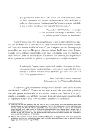 29
Trocas
O intercâmbio de mensagens trata de questões de interesse comum a to-
dos os turistas. Os mongers discutem o preço e a qualidade de hotéis; a obten-
ção de passagens econômicas, a qualidade dos restaurantes e a “autenticidade”
da comida. Essas trocas incluem seqüências de imagens com caráter “cultural”,
como séries sobre os desfiles de carnaval em São Paulo que quase não incluem
mulheres despidas, ou comentários sobre filmes.
Os e-mails relevam um enorme interesse por questões associadas às leis
vinculadas à prostituição, sobretudo envolvendo menores de idade, nos dife-
rentes países. A idade legal do consentimento é um item da maior relevância,
recorrentemente registrado nos “guias” de viagem que esses turistas elaboram
sobre os distintos países. Ocasionalmente, as discussões em torno das leis en-
volvem critérios morais:
De qualquer maneira, caras, mesmo que a idade do consentimento fosse
5, acho que é imoral fazer sexo por dinheiro com uma menina de menos
de 18… pela simples razão que uma menina abaixo de certa idade não é
capaz de decidir livremente se ela quer fazer sexo com você...27
Chico, 14/07/2003, Linha de conversação Asuncion/ Paraguay.
No entanto, as preocupações sobre o estatuto legal da prostituição, a glo-
balização das leis e os tratados internacionais envolvendo os diversos países,
tendem a ser apenas mais um aspecto do interesse por garantir a segurança
pessoal e pela avaliação da disponibilidade de garotas. As intermináveis discus-
sões sobre o estado da repressão ao jineterismo em Cuba e sobre a exigência das
garotas portarem os documentos de identidade dão uma idéia desse interesse.
Os intercâmbios de mensagens relativos à última CPI do turismo sexual em
Fortaleza também mostram essa preocupação:
27	 Anyway guys, even if the legal age of consent would be 5, I think that it is immoral to have money-sex with
a girl under 18... for the simple reason that a girl under a certain age is not able to decide in a free way if
she wants to have sex with you… (Consultado em 15/06/2004.)
 