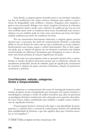 289
Esta produção tem revelado os limites da utilização de certas categorias
descontextualizadas, sinalizando a necessidade de estudos específicos que evitem
tendências a generalizações e premissas preestabelecidas, bem como observem a
heterogeneidade das experiências, incorporando toda a complexidade do proces-
so histórico, o que implica aceitar as mudanças e descontinuidades históricas.
Quanto às categorias de análise, nota-se uma preocupação explícita de
se libertar de conceitos abstratos e universais, e ao mesmo tempo resgatar as
experiências de outros protagonistas, levando o historiador a restringir o objeto
analisado e desconstruí-lo no passado, sempre trabalhando de forma relacional
os dois gêneros, permitindo assim a redescoberta de situações inéditas, não no
sentido de apontar o excepcional, mas de descobrir o que até então era inatin-
gível, por estar submerso.
Procurar historicizar os conceitos e categorias com que se tem trabalha-
do (entre elas a própria categoria gênero), construindo-os durante o próprio
processo de pesquisa, e incorporar as mudanças, aceitando conscientemente a
transitoriedade dos conceitos e do próprio conhecimento, são preocupações que
norteiam o trabalho do historiador, bem como aceitar a própria efemeridade das
perspectivas, a instabilidade das categorias analíticas, constantemente reconstru-
ídas, e a historicidade inerente ao processo de conhecimento.
Nesse sentido, a reconstrução das categorias público e privado a partir da
perspectiva feminina pode ajudar a clarificar a questão. Os limites entre o pú-
blico e privado foram mais explicitados com a definição das esferas sexuais e da
delimitação de espaços para os sexos.15
A representação do lar e da família em
termos naturais, e da esfera pública, ao contrário, como instância histórica, foi
uma herança vitoriana da qual emerge o dualismo público/privado, reafirmando
o privado como espaço da mulher, ao destacar a maternidade como necessidade
e o espaço privado como locus da realização das potencialidades femininas.
Os estudos de gênero vão de encontro a certas tendências da historio-
grafia contemporânea que questionam a concepção de história como evolução
linear e progressista e a do tempo vinculado a leis de mudanças e prognósticos
do futuro.16
Procurando acabar com a segmentação entre passado e presente, os
estudos de gênero contribuíram para a ampliação do objeto de conhecimento
histórico, levando à descoberta de temporalidades heterogêneas, ritmos desco-
15	 VEYNNE, P. (Org.). História da vida privada: do Império Romano ao ano mil. São Paulo, Cia. da Letras, v.
1, 1990, p. 10.
16	 ARIÉS, P. O Tempo da História. Rio de Janeiro, Francisco Alves, 1989.
 