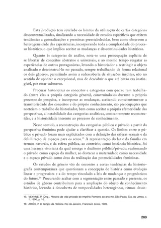 290
nexos, tempos fragmentados e descontinuidades, descortinando o tempo imu-
tável e repetitivo ligado aos hábitos, mas também o tempo criador, dinâmico e
das inovações, focalizando o relativo, a multiplicidade de durações que convivem
entre si urdidas na trama histórica.17
As nuanças, as tendências, os movimentos
passaram a ocupar a atenção dos historiadores, em lugar da certeza de fatos
cronológicos e periodizações específicas, permitindo ver que a própria história
das mulheres não é uma linearidade progressiva, tem ir-e-vir, e que suas lutas e
resistências também não podem ser vistas apartadas de toda uma dinâmica da
dominação presente na trama histórica.
É indiscutível a contribuição da produção historiográfica sobre o gêne-
ro na ampliação das visões do passado, mas ainda há muito mais por ser fei-
to, já que grande parte dos segredos a serem conhecidos ainda está encoberta
por evidências inexploradas. Nesse sentido, os estudos de gênero reconhecem a
pesquisa empírica como elemento indispensável para detectar o movimento de
constituição de sujeitos históricos, analisando as transformações por que passa-
ram e como construíram suas práticas cotidianas. Todavia, restam ao pesquisa-
dor apenas fragmentos filtrados pela consciência hegemônica dos documentos
oficiais e da Igreja.
Os estudos históricos com a abordagem de gênero trouxeram à luz uma
diversidade de documentações, um mosaico de pequenas referências esparsas,
que vão desde a legislação repressiva, fontes policiais, ocorrências, processos-
crimes, ações de divórcios, até canções, provérbios, literatura, cronistas, memo-
rialistas e folcloristas, sem esquecer as correspondências, memórias, manifestos,
diários, materiais iconográficos e fontes eclesiásticas. Os jornais, a documenta-
ção oficial, cartorial e censos não são descartados, bem como a história oral, que
vem sendo utilizada intensamente e de maneira inovadora.18
Assim, a dificuldade do historiador está mais na fragmentação do que na
ausência da documentação, o que requer uma paciente busca de indícios, sinais
e sintomas, uma leitura detalhada para esmiuçar o implícito, para descortinar as
estruturas do cotidiano.
17	 Esses estudos vêm possibilitando, além da descoberta de temporariedades anteriormente abstraídas, a
focalização de outros espaços, contribuindo para redefinir e ampliar noções tradicionais e permitindo o
questionamento da polarização entre tempo e espaço, enfocando-os como uma totalidade constitutiva da
trama histórica e presente na memória coletiva.
18 THOMPSON, P. A voz do passado. Rio de Janeiro, Paz e Terra, 1992 e JANOTTI, M. de L.M. História oral:
uma utopia?, São Paulo, 1993, mimeo.
 