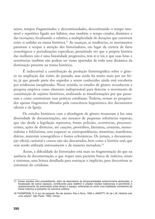 291
Os estudos de gênero têm se mostrado como um campo multidisciplinar,
com uma pluralidade de influências, na tentativa de reconstituir experiências
excluídas. Nesse sentido, aproximaram-se particularmente da psicologia e da
antropologia, influências que sem dúvida favoreceram a ampliação de áreas de
investigação histórica.19
Assim, a abertura dos estudos históricos para as abordagens de gênero vem
colocando várias questões em relação a fontes, método e explicação. A construção
de um conhecimento dialético no campo movediço dos estudos de gênero tem
buscado recuperar a historicidade das relações entre os sexos, desvendar suas ca-
racterísticas, estabelecer relações e articulações entre amplas dimensões.20
Por outro lado, a variedade de novas abordagens historiográficas também
renova os olhares sobre o passado, incorpora a diversidade e a multiplicidade
de interpretações, abrindo o campo para análise de expressões culturais, modos
de vida, relações pessoais, redes familiares, étnicas e de amizade entre mulheres
e entre mulheres e homens, seus vínculos afetivos, ritos e sistemas simbóli-
cos, construção de laços de solidariedade, modos e formas de comunicação e
de perpetuação e transmissão das tradições, formas de resistência e lutas até
então marginalizadas nos estudos históricos, propiciando um maior conheci-
mento sobre a condição social da mulher.21
Assim, ao se destacar que o social
é historicamente constituído, nele as experiências sociais feminina e masculina
diferenciadas emergem numa condição própria em sociedades específicas.
O enfoque cultural faz emergirem outras manifestações passadas da ex-
periência coletiva e individual de mulheres e homens, em particular de grande
contingente não enquadrado em organizações, propicia aos historiadores a pos-
sibilidade de análise do mundo privado.22
Nesse sentido, é importante observar
as diferenças sexuais enquanto construções culturais e históricas, que incluem
relações de poder não localizadas exclusivamente num ponto fixo, masculino,
mas presente na trama histórica.
19	 THOMAS, K. “History and Anthropology”, In: Past and present, n. 24, p. 3-24, 1963 e O Homem e o Mundo
Natural. São Paulo, Cia. das Letras, 1988.
20	 Utilizar-se da instabilidade das categorias como um recurso de análise é a proposta de HARDING, S. “The
instability, the analytical categories, feminist theory”. In: Signs, Chicago, v. 11, n. 4, p. 645-54, 1986.
21	 LERNER, G. “Politics and Culture in Women’s History”. In: Feminist Studies, v. 6, n.1.
22	 NASH, M. “Two Decades of Wornen’s History in Spain: a Reappraisal”. In: Writing Women’s History. Inter-
nacional Perspectives, MacMillan, n. 21.
 