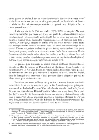 299
Alguns dos pedidos para realizar exame apresentam atestados de compro-
vação de experiência, passados por médicos, cirurgiões ou parteiras, com referên-
cia às qualidades das candidatas: tinham experiência, conhecimentos, eram hábeis,
prudentes e capazes, estavam aptas a atender tanto os partos normais como difí-
ceis, demonstravam ter conhecimentos práticos, possuíam uma sã moral. Muitas
delas atendiam esposas de médicos e cirurgiões ou de seus familiares, até mesmo
em partos considerados difíceis e laboriosos. José Maria Barreto, cirurgião da fa-
mília real, declarou que Sebastiana do Bom Sucesso tinha sido chamada, várias
vezes, para atender sua mulher. O cirurgião aprovado Antonio (sobrenome ilegí-
vel) afirmou que Teodora Maria da Conceição tinha assistido partos tanto em sua
casa quanto em casa de outras pessoas e “tinha prática suficiente para usar do ofí-
cio a que se propôs, sendo autorizada por seu juízo competente”. Reginaldo José
Cardoso, aprovado em Medicina e Cirurgia, certificou que Emerenciana Tereza
de Jesus tinha feito alguns partos em sua presença e tinha muito jeito. Porfirio Jo-
aquim Soares Viegas, cirurgião aprovado, atestou que Quitéria Maria da Concei-
ção tinha assistido ‘por vezes’ partos de sua família, entre eles um laborioso, “com
toda moderação e prudência necessária em tais casos, mostrando-se por isso ser
inteligente e capaz de exercer a Arte Obstétrica”. Domingos João Ruiz da Costa,
aprovado em Cirurgia e Medicina, afirmou que tinha observado Matildes Izidora
e que possuía “inteligência e cuidado, não se fiando só em si quando encontra
dificuldades”, chamando socorro sempre que necessário.
Verifica-se ainda que muitas parteiras aprenderam o ofício com outras par-
teiras e mais raramente com médicos e que, entre elas, nem todas eram analfabe-
tas. Luiz Magalhães, cirurgião da Casa da Família Real, atestou que deu algumas
lições a Maria Rosa Pinto. Sebastiana Maria do Bom Sucesso recomendou Maria
Rosa da Conceição, como alguém com grande experiência e inteligência, e tam-
bém a parda forra Paulina Maria de Jesus, que vinha praticando com ela por quase
sete anos, demonstrando grande conhecimento. Declarou que “mandou passar” o
atestado por Narciso José da Silva, “por não saber escrever”. Como Sebastiana do
Bom Sucesso declarava ser analfabeta, a parteira prática Maria do Carmo escre-
veu a carta de apresentação para Gertrudes Maria, que vinha praticando por mais
de dez anos e aprendeu o ofício com Ignez Januária.
Apesar do reconhecimento da capacidade profissional e da evidente cola-
boração entre parteiras e médicos, percebe-se que já havia um controle do ofício
por parte dos médicos. Seja porque eram examinadas por cirurgiões (as parteiras
mais raramente participavam como examinadoras) seja pelo fato de serem obri-
gadas, em caso de perigo, a recorrer a um cirurgião.
 