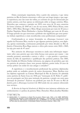303
Durocher, primeira parteira diplomada no Brasil, exerceu a profissão durante
quase 60 anos e atendeu mais de 5.500 partos, o que certamente lhe confere o
título de a profissional com maior experiência clínica em obstetrícia – mesmo
se comparada com a dos médicos do período. A parteira não só executou partos
normais, como a maioria das operações obstétricas conhecidas (com exceção da
cesareana, que, por sinal, foi praticada raramente no Brasil, até o final do século
XIX). Participou de perícias médico-legais e foi solicitada para examinar amas-
de-leite. Publicou vários trabalhos, sendo a única mulher admitida como sócio,
no século XIX, na Imperial Academia de Medicina.
Mme. Durocher fez o parto da princesa, Dona Leopoldina, filha de D.
Pedro II; chegou a partejar 15 filhos de uma mesma mulher e três gerações
numa mesma família.15
Ela e a parteira Tygna receberam, pelo menos, um agra-
decimento por parte de um pai feito na imprensa. O dr. Martin Leocádio Cor-
deiro agradece as duas profissionais por terem socorrido mãe e filha num parto
laborioso em que foi necessário o uso do fórceps.16
Se as parteiras foram aprovadas pelos médicos nos exames realizados na
Fisicatura e na Faculdade de Medicina, se tinham autorização legal para desem-
penhar as atividades que lhes eram atribuídas, se foram elogiadas pelas clientes
e pelos médicos com quem trabalhavam ou cujas mulheres atendiam, se parteja-
vam mulheres das famílias de maior prestígio no Império, se algumas delas além
de partos normais atendiam partos difíceis, praticavam operações obstétricas,
inclusive com uso de fórceps, e se o poder público as chamava como peritas em
casos médico-legais, o que explicaria então a construção da imagem negativa?
Interpretando o discurso médico
Para entender o discurso médico brasileiro do século XIX, que desquali-
fica as parteiras, procurei na documentação informações sobre a prática médica
em obstetrícia no referido período, para verificar até que ponto eles estavam
mais capacitados do que as parteiras.
15	 Durocherm, M.J.M. Considerações sobre a Clínica Obstétrica. Anais da Academia de Medicina, v. 2, n.
3, jan./mar. 1887, p. 285.
16	 Jornal do Comércio, 03/06/1861.
 