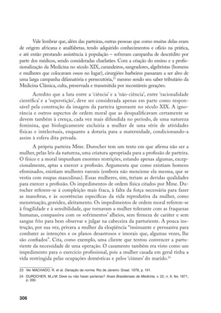 307
Uma outra questão que não pode ser descartada no que se refere ao pre-
conceito contra as antigas parteiras se refere à origem étnico-racial. O maior
número de mulheres de origem africana em relação às de origem européia, nos
primeiros séculos da colonização e o desprestígio social dos ofícios ligados à
cura, cirurgia e parturição,25
certamente explicam a razão de negras e mulatas
terem acesso ao ofício.
O discurso médico, ao limitar principalmente o ofício a negras ou mula-
tas, escravas ou forras, acabou por excluir do exercício dessa atividade as mu-
lheres das camadas mais abastadas que partejam. Marina Maluf refere-se ao
parto difícil de uma escrava feito por uma fazendeira de café no interior de
São Paulo, na segunda metade do século XIX, e a escritora Maria José Dupré
relembra os partos das mulheres da vizinhança, realizados por sua mãe, também
fazendeira de café, nas margens do Rio Paranapanema.26
Pergunto-me se esse
silêncio, esse ocultamento na literatura médica dessa importante atividade das
senhoras – mais que isso, dessa atividade que efetivamente fazia parte das res-
ponsabilidades domésticas de muitas mulheres e para a qual elas eram treinadas
– não poderia ser lido, primeiro, como o desejo de esconder aspectos da vida
cotidiana que não condiziam com o papel idealizado para mulheres brancas de
elite; segundo, o de relegar ‘às outras’, ‘às negras’ o uso das condenadas práticas
supersticiosas, tradicionais, bem como a responsabilidade pela morte de mães e
crianças e o próprio ‘atraso’ da obstetrícia no país.
Seguindo a reflexão feita por alguns autores que analisaram e questiona-
ram o estereótipo da parteira ignorante, deve ainda ser lembrada a influência
que a disputa pelo campo profissional teve na construção dessa imagem. No
século XIX, segundo Jane Donegan,27
a parturição começava a se tornar um
campo atraente para os médicos, sobretudo o atendimento de partos normais,
categoria na qual o índice de insucesso era em geral muito pequeno. Para um
profissional, um parto bem sucedido poderia significar tornar-se médico da fa-
mília, sendo requisitado sempre que necessário para cuidar de diferentes doen-
ças que ocorressem a qualquer um dos membros.
No Brasil, a disputa pelo campo profissional pode ser verificada no já
citado processo movido, em 1813, pelo cirurgião L. José de Oliveira contra a
25	 Os que os exerciam eram considerados “homens-de-ofício socialmente inferiores aos burgueses e aos
nobres. Donatários e capitães generais designavam os seus cirurgiões como ‘criados’ ou serviçais’”. Ver
Santos Filho, L. História Geral da Medicina Brasileira, v. 1. São Paulo: Hucitec/Edusp, 1977. p. 309. Ver
também Costa, J.F. Ordem médica e norma familiar. Rio de Janeiro: Graal. 1983, p. 74-7.
26	 Maluf, M. Ruídos da Memória. Rio de Janeiro: Siciliano. 1995, p. 247. Dupré, M.J. Caminhos. São Pau-
lo: Ática. 1972, p. 14.
27	 Donegan, J.B. Op. cit., p. 312.
 