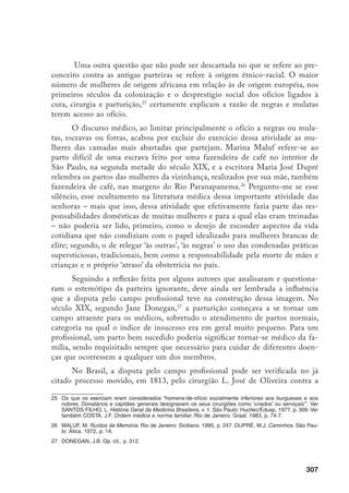308
nossa conhecida Romana de Oliveira, moradora do interior do Rio de Janeiro,
Ao se defender, a parteira deixa evidente que se sentiu perseguida. Em ofício à
Fisicatura, ela afirma que o cirurgião, “guiado pelo seu próprio interesse e uma
temerária presunção”, queria que o chamassem para todas as moléstias, mesmo
as “mais insignificantes”, e até os partos.28
A partir dos textos de Mme. Durocher também é possível identificar a
disputa pelo campo profissional. Ao defender melhor instrução para as parteiras,
ela acaba por reconhecer que o número delas seria reduzido, o que seria bom
para os médicos. Argumenta que a obstetrícia era um campo de trabalho atra-
ente, visto que o número de médicos e parteiras habilitados era relativamente
pequeno e os outros ramos da Medicina estavam ficando cada vez mais difíceis
pela quantidade de profissionais existentes.29
Ao lado da parteira ignorante, a imagem da parteira sem moral, que pra-
ticava aborto, infanticídio, e levava as crianças para a Roda dos Expostos, tam-
bém é extremamente recorrente na documentação através dos séculos. Será que
o fato de as parteiras terem acesso aos segredos mais íntimos das famílias não
acabou por torná-las a um só tempo figuras poderosas, estimadas, incômodas e
temidas, alvo fácil de crítica e difamação?
Vale lembrar que as parteiras possuíam conhecimentos e estratégias que lhes
possibilitavam transgredir a norma estabelecida – que defendia o casamento, a fa-
mília e a maternidade – e ir de encontro aos desejos das mulheres, que não podiam,
não queriam ou não tinham condição de ter filhos, por que eram solteiras, tinham
muitos filhos, não tinham como sustentar a criança ou por que a criança era fruto
das condenadas relações extra-conjugais etc. etc. etc. Nesse sentido, pergunto-me se
praticar o aborto ou levar a criança secretamente para a Roda não deveria ser lido
menos como uma prática condenável das parteiras e mais como um exemplo de so-
lidariedade e compreensão das necessidades das parturientes, bem como uma forma
de resistência aos papéis e ao comportamento moral imposto às mulheres.30
Quanto à imagem da parteira infanticida, é preciso dizer que na tradição
judaico-cristã ela é muito forte e antiga. No Êxodo, por exemplo, lê-se que o
faraó mandou que as parteiras matassem todas as crianças judias do sexo mas-
culino. Do mesmo modo, no final da Idade Média as parteiras foram acusadas
28	 Arquivo Nacional, Fisicatura Mor, cód. 145, cx. 474, pct. 3.
29	 Durocher, M.J.M. Deve ou não haver parteiras? Op. cit., p. 335-6.
30	 Embora as parteiras sejam, em geral, as únicas lembradas e criticadas por fazerem abortos, os médicos
também os faziam.
 