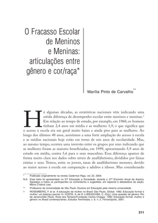 312
o recorte por sexo, nas faixas etárias acima de 45 anos vamos encontrar mais
mulheres do que homens analfabetos, enquanto na faixa de 15 a 19 anos temos
quase o dobro da proporção de rapazes (5,3%) que moças analfabetas (2,7%).
Sabemos que a grande maioria desses jovens analfabetos passou pela escola e
não conseguiu se apropriar da ferramenta da leitura e escrita, teve uma trajetória
escolar marcada pela repetência e pela evasão e esse é um indicador de que a
escola está fracassando frente a um grupo grande de jovens no qual se concentra
uma maioria de pessoas do sexo masculino.
Essa diferença entre homens e mulheres se complexifica, entretanto, ao
considerar-se ao mesmo tempo a variável “cor” ou “raça”, apontando que os
maiores problemas se referem ao grupo de alunos negros do sexo masculino.
Apenas a título de exemplo, podemos observar, nos dados relativos à defasagem
entre série cursada e idade, que pessoas negras de sexo masculino têm maio-
res dificuldades em sua trajetória escolar, seguidos de mulheres negras, homens
brancos e, em melhor situação, mulheres brancas (Gráfico 1).
Gráfico 1 – Defasagem idade-série média na faixa etária de 10 a
18 anos, segundo sexo e cor. Brasil, 1999
5,0
4,5
4,0
3,5
3,0
2,5
2,0
1,5
1,0
0,5
0,0
10 11 12 13 14 15 16 17 18
Homens negros
Mulheres negras
Homens brancos
Mulheres brancas
Idade
Defasagemidade-sériemédia
 