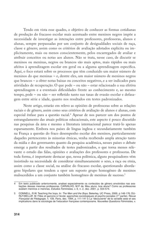 315
As informações aqui utilizadas foram coletadas numa investigação de ca-
ráter qualitativo junto às turmas de quarta série numa escola pública de ensino
fundamental do município de São Paulo, ao longo do ano de 2000 e início de
2001.
Foram gravadas entrevistas semi-estruturadas com as duas professoras
de classe e a orientadora educacional e realizadas observações nas salas de aula
regulares, em suas atividades de recuperação, nas reuniões pedagógicas e nos
conselhos de classe que diziam respeito às 4ªs séries. A todas as famílias das
crianças do primeiro ciclo foi passado um questionário de caracterização socio-
econômica, que foi respondido por 210 alunos (num total de 241).
No que tange ao pertencimento racial, foram coletadas informações sobre
a cor ou raça atribuídas às crianças das duas classes de quarta série a partir de
dois olhares: o das professoras (heteroatribuição) e o dos próprios alunos (auto-
atribuição).
Aos alunos foi aplicado um questionário com duas questões, em
abril de 2001, nas salas de aula. A primeira pergunta, aberta, indagava: “Qual
a sua cor ou raça?”. A segunda pedia que a criança se classificasse dentro de
critérios fechados: “Como você se classifica na lista abaixo? (marque apenas
um)”. As opções apresentadas foram: “branco, pardo, preto, oriental, indígena”.
Como havia a intenção de cruzar essas informações com outras obtidas ante-
riormente, era necessário que elas se identificassem no formulário, o que foi
explicado e não encontrou resistências. Também foi explicado o motivo de haver
duas questões, uma aberta e outra dirigida; porque utilizar aquelas categorias de
classificação (procurando lembrá-los do censo realizado há pouco tempo) e qual
o significado de cada uma. Particularmente o termo “pardo” mostrou-se desco-
nhecido dos alunos. Obtivemos 59 questionários respondidos, pois apenas um
15, n. 1, Paris, 1994, p. 35-68; Epstein, D. et al. (Ed.) Failing Boys? Issues in gender and achievement.
Buckingham, Open university Press, 1999. Gilbert, R.  Gilbert, P. Masculinity Goes to School. Lon-
don, Routledge, 1998; Kimmel, M. “What About the Boys?”: what the current debates tell us and don’t tell
us about boys in school. Wellesley, MA, Center for Research on Women’s 6th
Annual Gender Equity Con-
ference, Special Report, january 2000; Mac An Ghaill, M. The Making of Men: masculinities, sexualities
and schooling. Buckingham, Open University Press, 1995; Terrail, J-P. Réussite scolaire: la mobilisation
des filles. Sociétés Contemporaines, n. 11-12, Paris, 1992, p. 53-89; Warrington, M. e Younger, M.
The other side of the gender gap. Gender and Education, v. 12, n. 4, London, 2000, p. 493-508.
		 Trata-se de uma das etapas de um projeto mais amplo de pesquisa que vem se desenrolando desde
1999, com apoio inicialmente da Fapesp e atualmente do CNPq e que foi incorporado ao projeto “A gestão
da violência e da diversidade na escola”, do Programa de Cooperação Internacional Brasil/França (Capes/
Cofecub).
		 Agradeço às alunas Patrícia Martins Penna, Marina Figueiredo e Amélia Artes a colaboração no trabalho
empírico.
		 A classificação feita pelas professoras foi considerada como a mais relevante entre os diferentes olha-
res externos ao próprio aluno, por representar a classificação institucional e por seu papel decisivo na
avaliação do desempenho escolar e na determinação de trajetórias educacionais das crianças.
		 Por engano, foi colocada a opção “oriental” em substituição a “amarelo”, utilizada pelo IBGE. As conseqü-
ências desse fato, contudo, foram limitadas e serão analisadas abaixo.
 