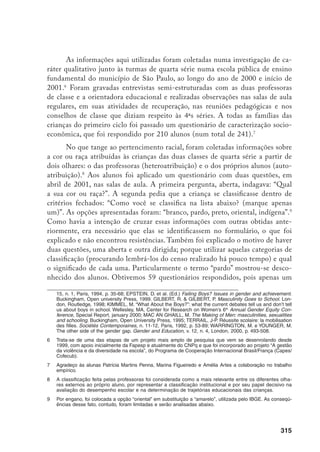 316
aluno não compareceu à aula no dia da aplicação. Nenhuma criança se recusou
a responder, sendo que apenas duas meninas deixaram em branco a questão
aberta, todos responderam à questão dirigida e apenas um menino anulou seu
questionário, marcando todos os itens da segunda questão. Contudo, houve di-
versas interferências nas opções fechadas, que serão analisadas detalhadamente
adiante, ao lado da interpretação das respostas livres.
Às professoras foi solicitado, em entrevista registrada em caderno de campo,
que classificassem um a um os alunos e alunas, utilizando como referência listas
fornecidas pela secretaria, nas quais a pesquisadora anotava as respostas. Pedi a elas
que utilizassem a classificação por cor, explicitando-lhes previamente as categorias:
“branco”, “pardo”, “preto”, “oriental” e “indígena” (ver nota anterior) e explicando que
o mesmo seria solicitado aos próprios alunos num questionário por escrito.
O conceito de raça
Apesar de não ser o foco inicial dessa pesquisa, que partiu de questões
sobre as diferenças de desempenho escolar entre os sexos, a desigualdade racial
impôs-se como categoria indispensável à análise, à medida que ficavam eviden-
tes as diferenças no interior do próprio grupo dos meninos e se buscava caracte-
rizar aqueles com problemas escolares. Havia indicações na literatura brasileira10
e internacional sobre a relevância do pertencimento étnico-racial nesses pro-
cessos de diferenciação no interior do mesmo grupo de sexo e elementos em-
píricos apontando nessa direção. Contudo, um primeiro levantamento indicou
que, se há na sociologia da educação brasileira uma razoável bibliografia sobre
as diferentes articulações entre classe social e desempenho escolar, herdeira es-
pecialmente da corrente francesa que se desenvolveu a partir da obra de Pierre
Bourdieu, o mesmo não se pode dizer das desigualdades raciais. Entre as obras
que foi possível localizar, destacamos o clássico de Maria Helena Souza Pat-
to11
, que já apontava o peso do racismo vigente em nossas escolas na produção
do fracasso escolar; e a coletânea organizada por Fulvia Rosemberg e Regina
10	 Silva, C.D. et al. Meninas bem-comportadas, boas alunas, meninos inteligentes, mas indisciplinados. Ca-
dernos de Pesquisa, n. 107, São Paulo, jul. 1999, p. 207-225; Rosemberg, F. Educação formal, mulher
e gênero... Op. cit.
11	 Patto, M.H.S. A produção do fracasso escolar: histórias de submissão e resistência. São Paulo, T. A.
Queiroz, 1990.
 