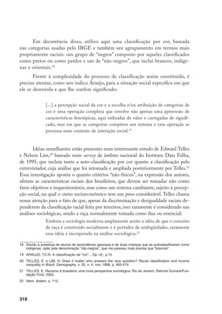 319
Esses autores, além disso, mostram que, ao lado da renda, também tinham
influência significativa no “embranquecimento” ou “escurecimento” das pessoas,
a escolaridade, a região fisiográfica do país e a moradia em zona urbana ou ru-
ral.23
Por outro lado, Edith Piza e Fulvia Rosemberg24
, comentando o mesmo
survey do Instituto DataFolha, lembram que também deve ser considerada a cor
ou raça dos entrevistadores, já que se trata de uma relação, e lamentam que não
haja dados disponíveis a respeito, embora se afirme que eram em sua maioria
brancos e de média ou alta escolaridade.
Essas reflexões, desenvolvidas para pensar a escala macro das estatísticas
colhidas através de pesquisas quantitativas, parecem ser também extremamente
úteis em escala cotidiana, qualitativa. Trabalhar no contexto de uma escola, mais
particularmente junto a duas classes de 4ª série do ano de 2000, totalizando 60
alunos e duas professoras, permitiu uma ênfase especial na produção de signifi-
cados associados a características fenotípicas e a atribuições raciais, assim como
nas inter-relações através das quais emergiam as classificações de cor e de raça.
Não se tratava de encontrar “a verdadeira cor” de uma criança, nem de minimi-
zar as discrepâncias entre diferentes classificações, mas, ao contrário, o interesse
maior foi localizar e qualificar essas diferenças e tentar apreender os significados
escolares e de gênero que se articulavam à categorização racial.
Ao longo de toda a pesquisa, procurei perceber o que as professoras con-
sideravam fundamental avaliar nos alunos e alunas, como o faziam e em que
medida suas opiniões sobre masculinidade e feminilidade e sobre as relações
raciais interferiam nesses julgamentos. Nem sempre o que apreendi foram pre-
conceitos ou estereótipos explícitos, mas sutis interpenetrações entre opiniões
estereotipadas e julgamentos profissionais bem fundamentados, cujos efeitos se
ampliavam na medida da falta de critérios de avaliação objetivos e explicitados
coletivamente pela equipe escolar. Assim, apresento a seguir um quadro geral da
escola investigada e de como ali se fazia a avaliação dos alunos.
23	 Idem, ibidem, p. 470.
24	 Piza, E. e Rosemberg, F. Cor nos censos brasileiros. In: Carone, I. e Bento, M.A.S. Psicologia
social do racismo: estudos sobre branquitude e branqueamento no Brasil. Petrópolis-RJ, Vozes, 2002, p.
104.
 
