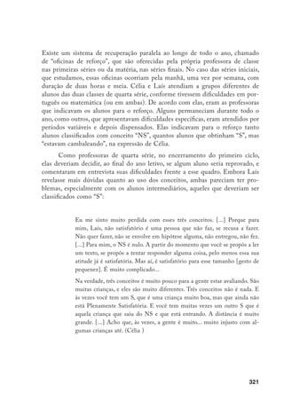 322
Quanto à reprovação ao final do ano, Laís mostrou-se particularmente
insatisfeita, indicando a dificuldade em avaliar os alunos sem avaliar simultane-
amente a própria escola:
[...] o que a quinta série espera dos nossos alunos? O que uma quinta série
dessa escola espera desses alunos? A partir daí, a quinta série – a escola
– está estruturada para saber o que quer, o que espera, para estabelecer
certos limites de quem pode freqüentá-la ou não? Eu acho que não está,
porque se a escola inteira... se eu sinto falta de uma linha [de trabalho co-
mum] de primeira à quarta [séries], como é que “eu” posso decidir se eles
estão aptos ou não para a quinta? Eu acho que para mim é um conflito
muito grande, inclusive eu não concordo com a questão da reprovação, ah,
em momento algum. [ri] (Laís, ênfase na fala)
Embora Laís afirmasse a falta de critérios comuns de trabalho pedagógi-
co e de avaliação no conjunto da escola, reivindicando maior discussão coletiva
sobre o tema, pelo menos seu discurso e o de Célia tinham muitos pontos em
comum, com certas diferenças de ênfase. Ambas afirmavam avaliar os alunos a
partir de uma multiplicidade de instrumentos (trabalhos individuais sem con-
sulta, do tipo “prova”, trabalhos em grupo feitos em classe e em casa, participa-
ção nas aulas, lições de casa etc.). E diziam levar em conta tanto o desempenho
propriamente dito, quanto o que chamavam de “compromisso do aluno” ou “re-
lação da criança com o cotidiano da escola”. Nas palavras de Célia:
Eu acho que entra toda essa coisa do compromisso, a responsabilidade, eu
acho que tá tudo envolvido. [...] Eu acho que tá tudo muito misturado, é
muito difícil, acho, a gente separar essas coisas. Muitas vezes, talvez, a falta
de compromisso da criança influencie bastante no fato dela não conseguir
alcançar aqueles objetivos. Mas a gente tem outras crianças que são super-
compromissadas e que mesmo assim não conseguem alcançar minimamente
os objetivos. (Célia, ênfase na fala)
A percepção da importância do comportamento disciplinado, como crité-
rio de avaliação utilizado pelas professoras, levou-nos a considerar no grupo de
crianças “com problemas escolares” aquelas com conceitos “NS” (não satisfató-
rio), as indicadas para as “oficinas de reforço” e também as que haviam recebido
 